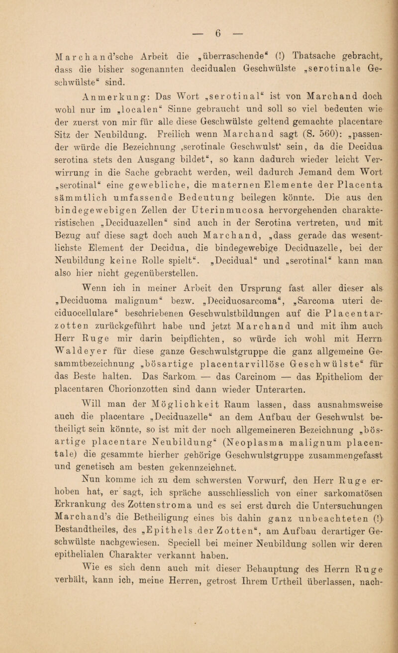 M a r ch a n d’sche Arbeit die „überraschende“ (!) Tbatsache gebracht,, dass die bisher sogenannten decidualen Geschwülste „serotinale Ge¬ schwülste“ sind. Anmerkung: Das Wort „serotinal“ ist von Marchand doch wohl nur im „localen“ Sinne gebraucht und soll so viel bedeuten wie der zuerst von mir für alle diese Geschwülste geltend gemachte placentare Sitz der Neubildung. Freilich wenn Marchand sagt (S. 560): „passen¬ der würde die Bezeichnung ,serotinale Geschwulst1 sein, da die Decidua serotina stets den Ausgang bildet“, so kann dadurch wieder leicht Ver¬ wirrung in die Sache gebracht wr erden, weil dadurch Jemand dem Wort „serotinal“ eine gewebliche, die maternen Eiernente der Placenta sämmtlich umfassende Bedeutung beilegen könnte. Die aus den bindegewebigen Zellen der Uterin mucosa hervorgehenden charakte¬ ristischen „Deciduazellen“ sind auch in der Serotina vertreten, und mit Bezug auf diese sagt doch auch Marchand, „dass gerade das wesent¬ lichste Element der Decidua, die bindegewebige Deciduazelle, bei der Neubildung keine Rolle spielt“. „Decidual“ und „serotinal“ kann man also hier nicht gegenüberstellen. Wenn ich in meiner Arbeit den Ursprung fast aller dieser als „Deciduoma malignum“ bezw. „Deciduosarcoma“, „Sarcoma uteri de- ciduocellulare“ beschriebenen Geschwulstbildungen auf die Placentar- zotten zurückgeführt habe und jetzt Marchand und mit ihm auch Herr Rüge mir darin beipflichten, so würde ich wohl mit Herrn Waldeyer für diese ganze Geschwulstgruppe die ganz allgemeine Ge- sammtbezeichnung „bösartige placentarvillöse Geschwülste“ für das Beste halten. Das Sarkom — das Carcinom — das Epitheliom der placentaren Chorionzotten sind dann wieder Unterarten. Will man der Möglichkeit Raum lassen, dass ausnahmsweise auch die placentare „Deciduazelle“ an dem Aufbau der Geschwulst be¬ theiligt sein könnte, so ist mit der noch allgemeineren Bezeichnung „bös¬ artige placentare Neubildung“ (Neoplasma malignum plaeen- tale) die gesammte hierher gehörige Geschwulstgruppe zusammengefasst und genetisch am besten gekennzeichnet. Nun komme ich zu dem schwersten Vorwurf, den Herr Rüge er¬ hoben hat, er sagt, ich spräche ausschliesslich von einer sarkomatosen Erkrankung des Zottenstroma und es sei erst durch die Untersuchungen Marchand’s die Betheiligung eines bis dahin ganz unbeachteten (!)> Bestandtheiles, des „Epithels der Zotten“, am Aufbau derartiger Ge¬ schwülste nachgewiesen. Speciell bei meiner Neubildung sollen wir deren epithelialen Charakter verkannt haben. Wie es sich denn auch mit dieser Behauptung des Herrn Rüge verhält, kann ich, meine Herren, getrost Ihrem Urtheil überlassen, nach-