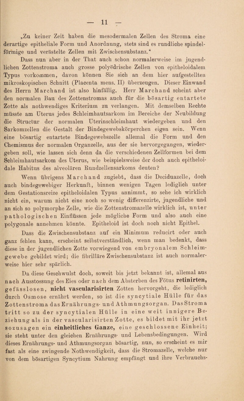 „Zu keiner Zeit haben die mesodermalen Zellen des Stroma eine derartige epitheliale Form und Anordnung, stets sind es rundliche spindel¬ förmige und verästelte Zellen mit Zwischensubstanz.“ Dass nun aber in der That auch schon normalerweise im jugend¬ lichen Zottenstroma auch grosse polyedrische Zellen von epitheloidalem Typus Vorkommen, davon können Sie sich an dem hier aufgestellten mikroskopischen Schnitt (Placenta mens. II) überzeugen. Dieser Einwand des Herrn March and ist also hinfällig. Herr Marchand scheint aber den normalen Bau des Zottenstromas auch für die bösartig entartete Zotte als nothwendiges Kriterium zu verlangen. Mit demselben Rechte müsste am Uterus jedes Schleimhautsarkom im Bereiche der Neubildung die Structur der normalen Uterinschleimhaut wiedergeben und den Sarkomzellen die Gestalt der Bindegewebskörperclien eigen sein. Wenn eine bösartig entartete Bindegewebszelle allemal die Form und den Chemismus der normalen Organzelle, aus der sie hervorgegangen, wieder¬ geben soll, wie lassen sich denn da die verschiedenen Zellformen bei dem Schleimhautsarkom des Uterus, wie beispielsweise der doch auch epitheloi- dale Habitus des alveolären Rundzellensarkoms deuten? Wenn übrigens Marchand zugiebt, dass die Deciduazelle, doch auch bindegewebiger Herkunft, binnen wenigen Tagen lediglich unter dem Gestationsreize epitheloidalen Typus annimmt, so sehe ich wirklich nicht ein, warum nicht eine noch so wenig differenzirte, jugendliche und an sich so polymorphe Zelle, wie die Zottenstromazelle wirklich ist, unter pathologischen Einflüssen jede mögliche Form und also auch eine polygonale annehmen könnte. Epitheloid ist doch noch nicht Epithel. Dass die Zwischensubstanz auf ein Minimum reducirt oder auch ganz fehlen kann, erscheint selbstverständlich, wenn man bedenkt, dass diese in der jugendlichen Zotte vorwiegend von embryonalem Schleim¬ gewebe gebildet wird; die fibrilläre Zwischensubstanz ist auch normaler¬ weise hier sehr spärlich. Da diese Geschwulst doch, soweit bis jetzt bekannt ist, allemal aus nach Ausstossung des Eies oder nach dem Absterben des Fötus retinirten, gefässlosen, nicht vascularisirten Zotten hervorgeht, die lediglich durch Osmose ernährt werden, so ist die syncytiale Hülle für das Zottenstroma dasErnährungs- und Athmungsorgan. Das Stroma tritt so zu der syncytialen Hülle in eine weit innigere Be¬ ziehung als in der vascularisirten Zotte, es bildet mit ihr jetzt sozusagen ein einheitliches Ganze, eine geschlossene Einheit; sie steht unter den gleichen Ernährungs- und Lebensbedingungen. Wird dieses Ernährungs- und Athmungsorgan bösartig, nun, so erscheint es mir fast als eine zwingende Nothwendigkeit, dass die Stromazelle, welche nur von dem bösartigen Syncytium Nahrung empfängt und ihre Verbrauchs-