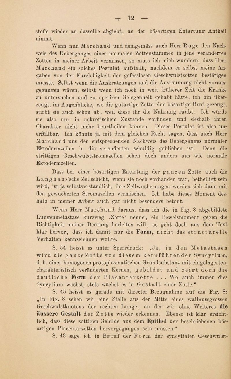 stofFe wieder an dasselbe abgiebt, an der bösartigen Entartung Antheil nimmt. Wenn nun Marchand und demgemäss auch Herr Rüge den Nach¬ weis des Ueberganges eines normalen Zottenstammes in jene veränderten Zotten in meiner Arbeit vermissen, so muss ich mich wundern, dass Herr Marchand ein solches Postulat aufstellt, nachdem er selbst meine An¬ gaben von der Kurzlebigkeit der gefässlosen Geschwulstzotten bestätigen musste. Selbst wenn die Auskratzungen und die Ausräumung nicht voraus¬ gegangen wären, selbst wenn ich noch in weit früherer Zeit die Kranke zu untersuchen und zu operiren Gelegenheit gehabt hätte, ich bin über¬ zeugt, im Augenblicke, wo die gutartige Zotte eine bösartige Brut gezeugt, stirbt sie auch schon ab, weil diese ihr die Nahrung raubt. Ich würde sie also nur in nekrotischem Zustande vorfinden und deshalb ihren Charakter nicht mehr beurtheilen können. Dieses Postulat ist also un¬ erfüllbar. Ich könnte ja mit dem gleichen Recht sagen, dass auch Herr Marchand uns den entsprechenden Nachweis des Ueberganges normaler Ektodermzellen in die veränderten schuldig geblieben ist. Denn die strittigen Geschwulststromazellen sehen doch anders aus wie normale Ektodermzellen. Dass bei einer bösartigen Entartung der ganzen Zotte auch die Langh ans’sche Zellschicht, wenn sie noch vorhanden war, betheiligt sein wird, ist ja selbstverständlich, ihre Zellwucherungen werden sich dann mit den gewucherten Stromazellen vermischen. Ich habe dieses Moment des¬ halb in meiner Arbeit auch gar nicht besonders betont. Wenn Herr Marchand daraus, dass ich die in Eig. 8 abgebildete Lungenmetastase kurzweg „Zotte“ nenne, ein Beweismoment gegen die Richtigkeit meiner Deutung herleiten will, so geht doch aus dem Text klar hervor, dass ich damit nur die Form, nicht das structurelle Verhalten kennzeichnen wollte. S. 54 heisst es unter Sperrdruck: „Ja, in den Metastasen wird die ganze Zotte von diesem kern führ enden Syncytium, d. h. einer homogenen protoplasmatischen Grundsubstanz mit eingelagerten, charakteristisch veränderten Kernen, gebildet und zeigt doch die deutliche Form der Placentarzotte . . . Wo auch immer dies Syncytium wächst, stets wächst es in Gestalt einer Zotte.“ S. 45 heisst es gerade mit directer Bezugnahme auf die Fig. 8: „In Fig. 8 sehen wir eine Stelle aus der Mitte eines wallnussgrossen Geschwulstknotens der rechten Lunge, an der wir ohne Weiteres die äussere Gestalt der Zotte wieder erkennen. Ebenso ist klar ersicht¬ lich, dass diese zottigen Gebilde aus dem Epithel der beschriebenen bös¬ artigen Placentarzotten hervorgegangen sein müssen.“ S. 43 sage ich in Betreff der Form der syncytialen Geschwulst-