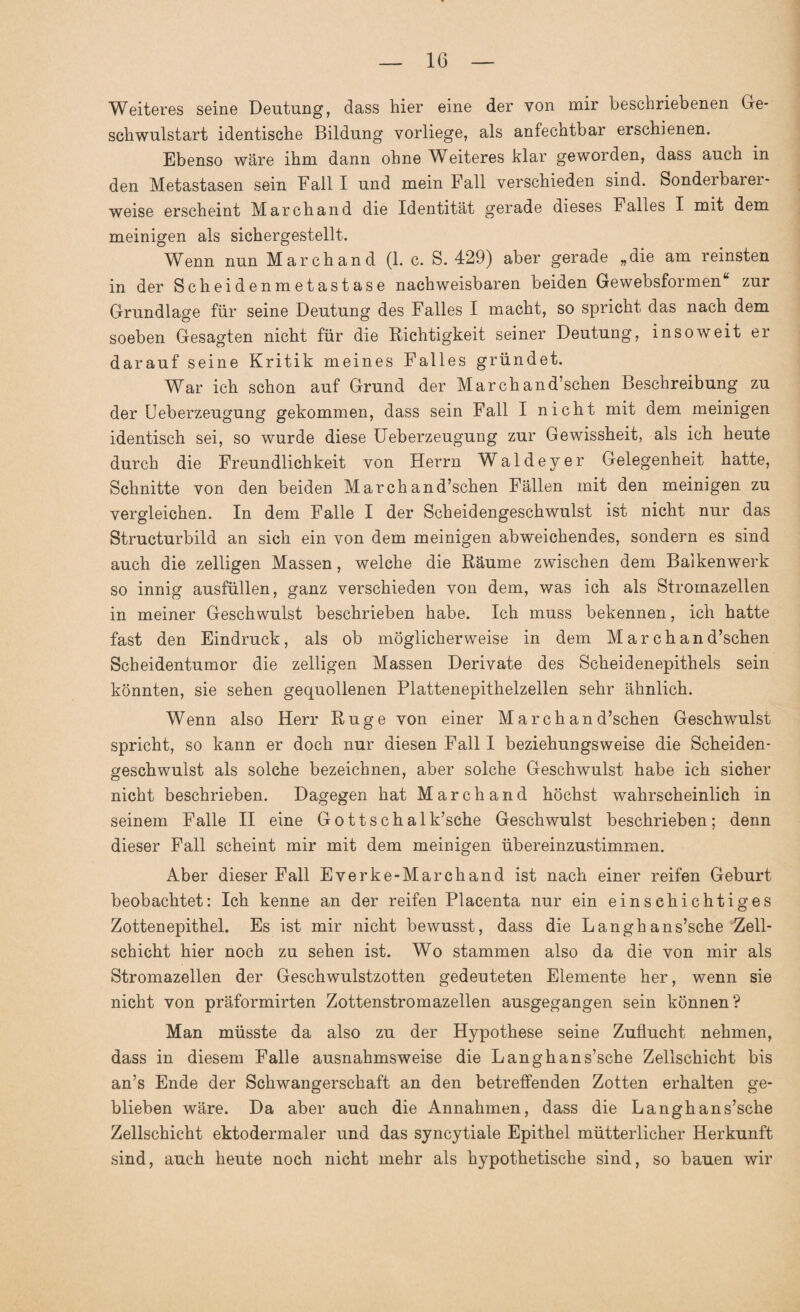 Weiteres seine Deutung, dass hier eine der von mir beschriebenen Ge¬ schwulstart identische Bildung vorliege, als anfechtbar erschienen. Ebenso wäre ihm dann ohne Weiteres klar geworden, dass auch in den Metastasen sein Fall I und mein Fall verschieden sind. Sonderbarer¬ weise erscheint Marchand die Identität gerade dieses Falles I mit dem meinigen als sichergestellt. Wenn nun Marchand (1. c. S. 429) aber gerade „die am reinsten in der Scheidenmetastase nachweisbaren beiden Gewebsformenfc zur Grundlage für seine Deutung des Falles I macht, so spricht das nach dem soeben Gesagten nicht für die Richtigkeit seiner Deutung, insoweit er darauf seine Kritik meines Falles gründet. War ich schon auf Grund der Marchand’schen Beschreibung zu der Ueberzeugung gekommen, dass sein Fall I nicht mit dem meinigen identisch sei, so wurde diese Ueberzeugung zur Gewissheit, als ich heute durch die Freundlichkeit von Herrn Waldeyer Gelegenheit hatte, Schnitte von den beiden Marchand’schen Fällen mit den meinigen zu vergleichen. In dem Falle I der Scheidengeschwulst ist nicht nur das Structurbild an sich ein von dem meinigen abweichendes, sondern es sind auch die zelligen Massen, welche die Räume zwischen dem Balkenwerk so innig ausfüllen, ganz verschieden von dem, was ich als Stromazellen in meiner Geschwulst beschrieben habe. Ich muss bekennen, ich hatte fast den Eindruck, als ob möglicherweise in dem Marchand’schen Scheidentumor die zelligen Massen Derivate des Scheidenepithels sein könnten, sie sehen gequollenen Plattenepithelzellen sehr ähnlich. Wenn also Herr Rüge von einer Marchand’schen Geschwulst spricht, so kann er doch nur diesen Fall I beziehungsweise die Scheiden¬ geschwulst als solche bezeichnen, aber solche Geschwulst habe ich sicher nicht beschrieben. Dagegen hat Marchand höchst wahrscheinlich in seinem Falle II eine Gottschalk’sche Geschwulst beschrieben; denn dieser Fall scheint mir mit dem meinigen übereinzustimmen. Aber dieser Fall Everke-Marchand ist nach einer reifen Geburt beobachtet: Ich kenne an der reifen Placenta nur ein einschichtiges Zottenepithel. Es ist mir nicht bewusst, dass die Langhans’sche Zell¬ schicht hier noch zu sehen ist. Wo stammen also da die von mir als Stromazellen der Geschwulstzotten gedeuteten Elemente her, wenn sie nicht von präformirten Zottenstromazellen ausgegangen sein können? Man müsste da also zu der Hypothese seine Zuflucht nehmen, dass in diesem Falle ausnahmsweise die Langh ans’sche Zellschicht bis an’s Ende der Schwangerschaft an den betreffenden Zotten erhalten ge¬ blieben wäre. Da aber auch die Annahmen, dass die Langhans’sche Zellschicht ektodermaler und das syncytiale Epithel mütterlicher Herkunft sind, auch heute noch nicht mehr als hypothetische sind, so bauen wir