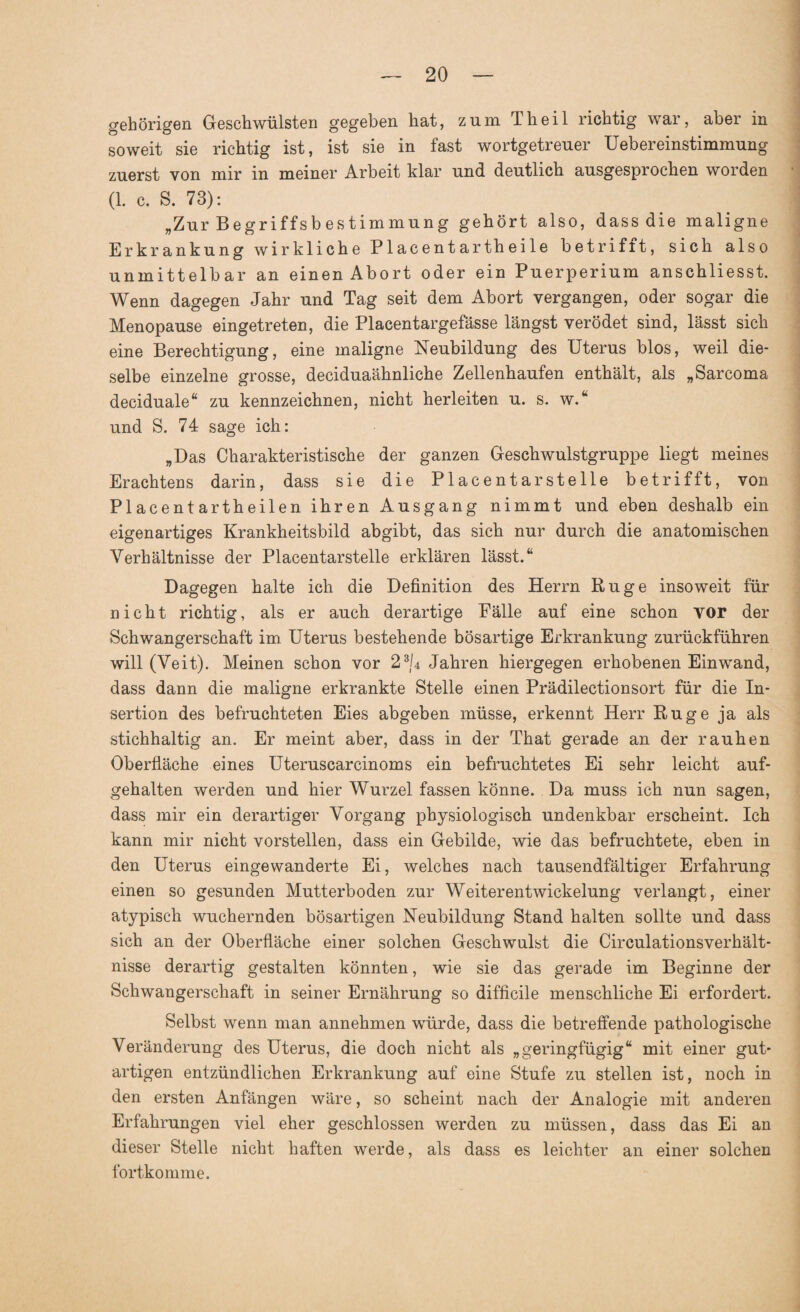 gehörigen Geschwülsten gegeben hat, zum Th eil richtig war, aber in soweit sie richtig ist, ist sie in fast wortgetreuer Uebereinstimmung zuerst von mir in meiner Arbeit klar und deutlich ausgesprochen worden (1. c. S. 73): „Zur Begriffsb estimmung gehört also, dass die maligne Erkrankung wirkliche Placentartheile betrifft, sich also unmittelbar an einen Abort oder ein Puerperium anschliesst. Wenn dagegen Jahr und Tag seit dem Abort vergangen, oder sogar die Menopause eingetreten, die Placentargefässe längst verödet sind, lässt sich eine Berechtigung, eine maligne Neubildung des Uterus blos, weil die¬ selbe einzelne grosse, deciduaähnliche Zellenhaufen enthält, als „Sarcoma deciduale“ zu kennzeichnen, nicht herleiten u. s. w.“ und S. 74 sage ich: „Das Charakteristische der ganzen Geschwulstgruppe liegt meines Erachtens darin, dass sie die Placentarstelle betrifft, von Placentartbeilen ihren Ausgang nimmt und eben deshalb ein eigenartiges Krankheitsbild abgibt, das sich nur durch die anatomischen Verhältnisse der Placentarstelle erklären lässt.“ Dagegen halte ich die Definition des Herrn Rüge insoweit für nicht richtig, als er auch derartige Fälle auf eine schon vor der Schwangerschaft im Uterus bestehende bösartige Erkrankung zurückführen will (Veit). Meinen schon vor 23/4 Jahren hiergegen erhobenen Einwand, dass dann die maligne erkrankte Stelle einen Prädilectionsort für die In¬ sertion des befruchteten Eies abgeben müsse, erkennt Herr Rüge ja als stichhaltig an. Er meint aber, dass in der That gerade an der rauhen Oberfläche eines Uteruscarcinoms ein befruchtetes Ei sehr leicht auf¬ gehalten werden und hier Wurzel fassen könne. Da muss ich nun sagen, dass mir ein derartiger Vorgang physiologisch undenkbar erscheint. Ich kann mir nicht vorstellen, dass ein Gebilde, wie das befruchtete, eben in den Uterus eingewanderte Ei, welches nach tausendfältiger Erfahrung einen so gesunden Mutterboden zur Weiterentwickelung verlangt, einer atypisch wuchernden bösartigen Neubildung Stand halten sollte und dass sich an der Oberfläche einer solchen Geschwulst die Circulationsverhält- nisse derartig gestalten könnten, wie sie das gerade im Beginne der Schwangerschaft in seiner Ernährung so difficile menschliche Ei erfordert. Selbst wenn man annehmen würde, dass die betreffende pathologische Veränderung des Uterus, die doch nicht als „geringfügig“ mit einer gut¬ artigen entzündlichen Erkrankung auf eine Stufe zu stellen ist, noch in den ersten Anfängen wäre, so scheint nach der Analogie mit anderen Erfahrungen viel eher geschlossen werden zu müssen, dass das Ei an dieser Stelle nicht haften werde, als dass es leichter an einer solchen fortkomme.