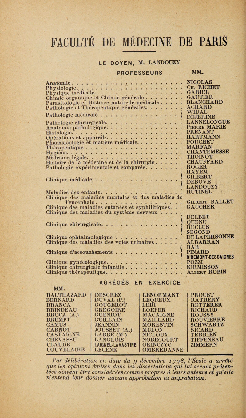 LE DOYEN, M. LANDOUZY PROFESSEURS MM. Anatomie. Physiologie. .. Physique médicale. Chimie organique et Chimie générale . . . Parasitologie et Histoire naturelle médicale Pathologie et Thérapeutique générales. . . Pathologie médicale. Pathologie chirurgicale. Anatomie pathologique. Histologie. Opérations et appareils. Pharmacologie et matière médicale. Thérapeutique. Hygiène. Médecine légale. Histoire de la médecine et de la chirurgie. Pathologie expérimentale et comparée. . . Clinique médicale. Maladies des enfants. . NICOLAS . Ch. RICHET . GARIEL . GAUTIER . RLANCHARD . ACHARD [ WIDAL f DEJERINE . LANNELONGUE . Pierre MARIE . PRENANT . HARTMANN . POUCHET . MARFAN . CHANTEMESSE . THOINOT . CHAUFFARD . ROGER ( HAYEM ) G1LRERT ) DEBOVE ( LANDOUZY . HUTINEL Clinique des maladies mentales et des maladies de l’encéphale. Clinique des maladies cutanées et syphilitiques. . . Clinique des maladies du système nerveux Clinique chirurgicale. Clinique ophtalmologique. Clinique des maladies des voies urinaires . Clinique d’accouchements . . Clinique gynécologique. . , . Clinique chirurgicale infantile Clinique thérapeutique. . . . Gilbert BALLET GAUCHER DELBET QUENU RECLUS SEGOND DELAPERSONNE ALBARRAN BAR PINARD RIBENIONT-DESSAIGNES POZZI KIRMISSON Albert ROBIN MM. BALTHAZARD BERNARD BRANCA BRINDEAU BROCA (A.) BRUMPT CAMUS CARNOT CASTAIGNE CHEYASSU CLAUDE COUYELAIRE AGRÉGÉS EN DESGREZ DU Y AL (P.) GOUGEROT GREGOIRE GUENIOT GUILLAIN JEANNIN JOUSSET (A.) LABBE (M.) LANGLOIS LAIGNEL-LA VASTINE LECENE EXERCICE LENORMANT LEQUEUX LERI LOEPER MACAIGNE MAILLARD MORESTIN MULON NICLOUX NOBECOURT OKINCZYC OMBREDANNE PROUST RATHERY RETTERER RICHAUD ROUSSY ROUVIERRE SCHWARTZ SICARD TERRIEN TIFFENEAU ZIMMERN Par délibération en date du g décembre ijg8, l’École a arrêté que les opinions émises dans les dissertations qui lui seront présen¬ tées doivent être considérées comme propres à leurs auteurs et qu’elle n’entend leur donner aucune approbation ni improbation.