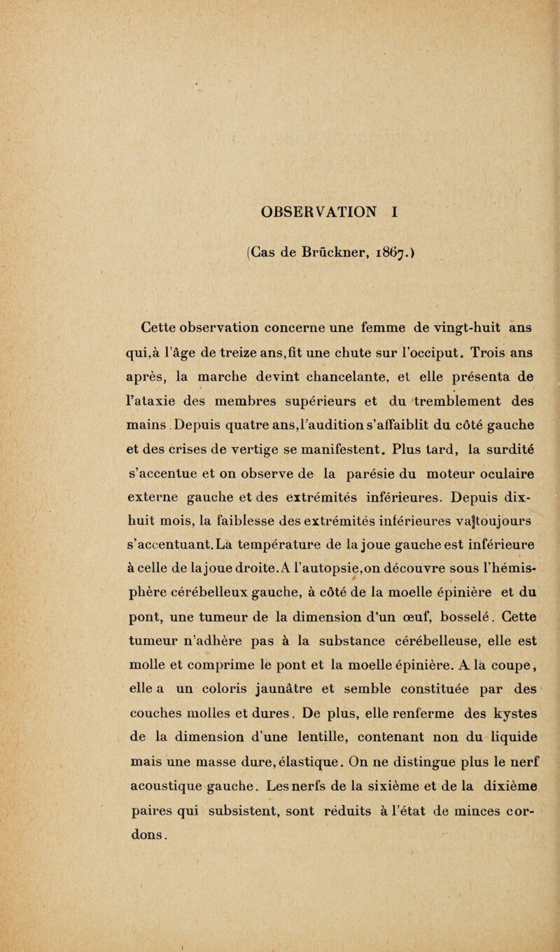 OBSERVATION I (Cas de Brückner, 1867.) Cette observation concerne une femme de vingt-huit ans qui,à l’âge de treize ans,fit une chute sur l’occiput. Trois ans après, la marche devint chancelante, et elle présenta de l’ataxie des membres supérieurs et du tremblement des mains Depuis quatre ans,Faudition s’affaiblit du côté gauche et des crises de vertige se manifestent. Plus tard, la surdité s’accentue et on observe de la parésie du moteur oculaire externe gauche et des extrémités inférieures. Depuis dix- huit mois, la faiblesse des extrémités inférieures va|toujours s’accentuant.La température de la joue gauche est inférieure à celle de la joue droite. A l’autopsie,on découvre sous l’hémis- * / phère cérébelleux gauche, à côté de la moelle épinière et du pont, une tumeur de la dimension d’un œuf, bosselé. Cette tumeur n’adhère pas à la substance cérébelleuse, elle est molle et comprime le pont et la moelle épinière. A la coupe, elle a un coloris jaunâtre et semble constituée par des couches molles et dures. De plus, elle renferme des kystes de la dimension d’une lentille, contenant non du liquide mais une masse dure,élastique. On ne distingue plus le nerf acoustique gauche. Les nerfs de la sixième et de la dixième paires qui subsistent, sont réduits à l’état de minces cor¬ dons.