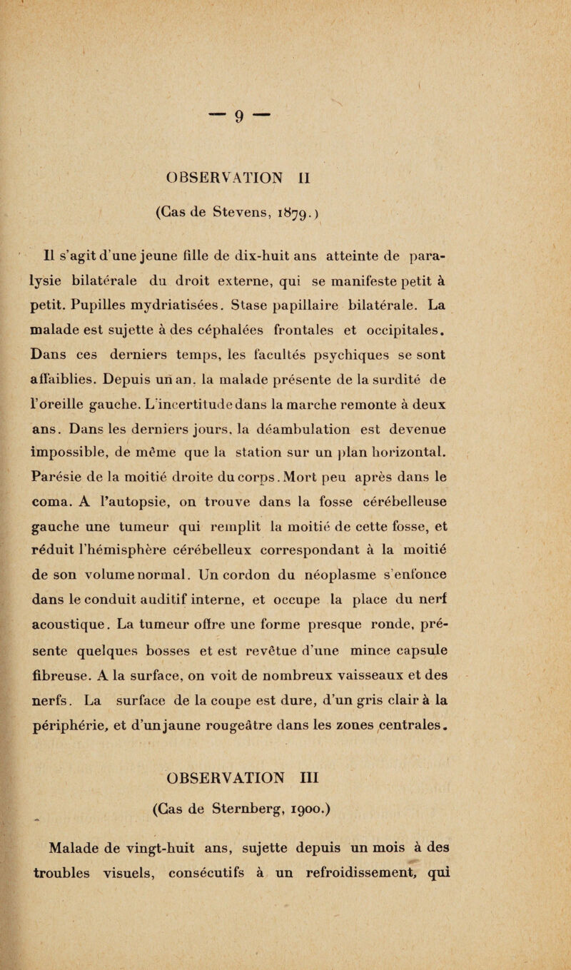 •\ OBSERVATION II (Cas de Stevens, 1879.) Il s’agit d’une jeune fille de dix-huit ans atteinte de para¬ lysie bilatérale du droit externe, qui se manifeste petit à petit. Pupilles mydriatisées. Stase papillaire bilatérale. La malade est sujette à des céphalées frontales et occipitales. Dans ces derniers temps, les facultés psychiques se sont affaiblies. Depuis un an. la malade présente de la surdité de l’oreille gauche. L’incertitude dans la marche remonte à deux ans. Dans les derniers jours, la déambulation est devenue impossible, de même que la station sur un plan horizontal. Parésie de la moitié droite du corps. Mort peu après dans le coma. A Pautopsie, on trouve dans la fosse cérébelleuse gauche une tumeur qui remplit la moitié de cette fosse, et réduit l’hémisphère cérébelleux correspondant à la moitié de son volume normal. Un cordon du néoplasme s’enfonce dans le conduit auditif interne, et occupe la place du nerf acoustique. La tumeur offre une forme presque ronde, pré¬ sente quelques bosses et est revêtue d’une mince capsule fibreuse. A la surface, on voit de nombreux vaisseaux et des nerfs. La surface de la coupe est dure, d’un gris clair à la périphérie, et d’un jaune rougeâtre dans les zones centrales. 1 . OBSERVATION III (Gas de Sternberg, 1900.) Malade de vingt-huit ans, sujette depuis un mois à des troubles visuels, consécutifs à un refroidissement, qui