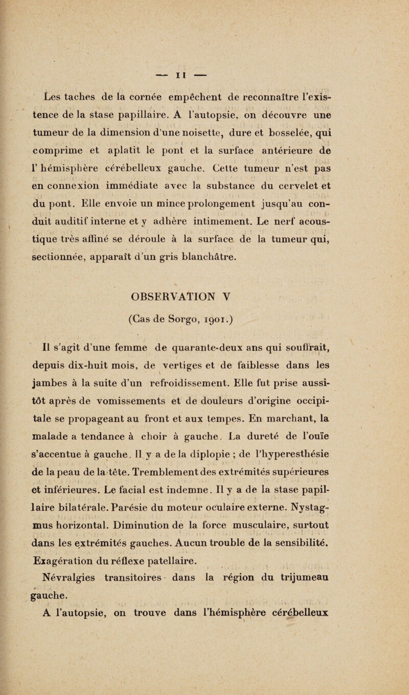 Les taches de la cornée empêchent de reconnaître l’exis- ' r f tence de la stase papillaire. A l’autopsie, on découvre une tumeur de la dimension d’une noisette, dure et bosselée, qui (. ■ ' * - ' î ,. ; . : . ... • k . comprime et aplatit le pont et la surface antérieure de v ,* • . ? • . , , - •' :. • f ■ i \ i : » ? i '■ • • .. , • j * .! . 1’ hémisphère cérébelleux gauche. Cette tumeur n’est pas en connexion immédiate avec la substance du cervelet et du pont. Elle envoie un mince prolongement jusqu’au con- t ■ duit auditif interne et y adhère intimement. Le nerf acous¬ tique très affiné se déroule à la surface de la tumeur qui, sectionnée, apparaît d’un gris blanchâtre. OBSERVATION V (Cas de Sorgo, 1901.) Il s’agit d’une femme de quarante-deux ans qui souffrait, depuis dix-huit mois, de vertiges et de faiblesse dans les jambes à la suite d’un refroidissement. Elle fut prise aussi¬ tôt après de vomissements et de douleurs d’origine occipi¬ tale se propageant au front et aux tempes. En marchant, la malade a tendance à choir à gauche. La dureté de l’ouïe s’accentue à gauche. Il y a delà diplopie ; de l’hyperesthésie * • . i ' 1 . - de la peau de la tête. Tremblement des extrémités supérieures , t - > -■ ’’.‘i I . ; V, . - I • > • 3 ~ ■> ‘ ' et inférieures. Le facial est indemne. Il y a de la stase papil- • , i: 1 (. ‘ : 1 • î , j i • , ; < ' f \ \ . ’i laire bilatérale. Parésie du moteur oculaire externe. Nystag- mus horizontal. Diminution de la force musculaire, surtout dans les extrémités gauches. Aucun trouble de la sensibilité. Exagération du réflexe patellaire. Névralgies transitoires dans la région du trijumeau » > t {\ ' \ gauche. I •• ’ . • * . - ■ . * ■ * , \ \ > \ , > • • ' . A l’autopsie, on trouve dans l’hémisphère cérébelleux