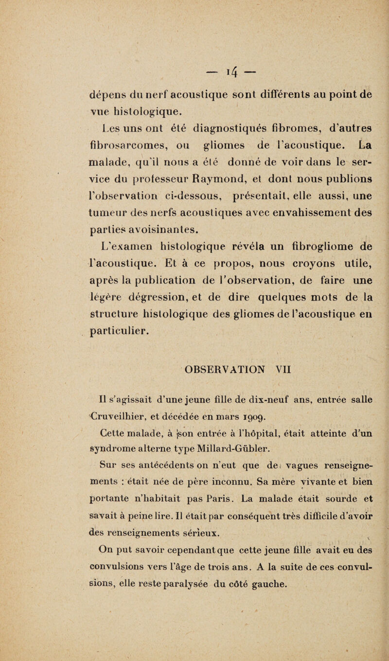 — *4 — dépens du nerf acoustique sont différents au point de i • ’ ; vue histologique. Les uns ont été diagnostiqués fibromes, d’autres fibrosarcomes, ou gliomes de l’acoustique. La malade, qu'il nous a élé donné de voir dans le ser¬ vice du professeur Raymond, et dont nous publions l’observation ci-dessous, présentait, elle aussi, une tumeur des nerfs acoustiques avec envahissement des parties avoisinantes. L’examen histologique révéla un fibrogliome de l’acoustique. Et à ce propos, nous croyons utile, après la publication de l’observation, de faire une légère dégression, et de dire quelques mots de la structure histologique des gliomes de l’acoustique en particulier. ' ’ 1 ^ • OBSERVATION VII Il s’agissait d’une jeune fille de dix-neuf ans, entrée salle Cruveilhier, et décédée en mars 1909. Cette malade, à json entrée à l’hôpital, était atteinte d’un syndrome alterne type Millard-Gübler. Sur ses antécédents on n’eut que de vagues renseigne¬ ments : était née de père inconnu. Sa mère vivante et bien portante n’habitait pas Paris. La malade était sourde et savait à peine lire. Il était par conséquent très difficile d’avoir des renseignements sérieux. On put savoir cependant que cette jeune fille avait eu des convulsions vers l’âge de trois ans. A la suite de ces convul¬ sions, elle reste paralysée du côté gauche.