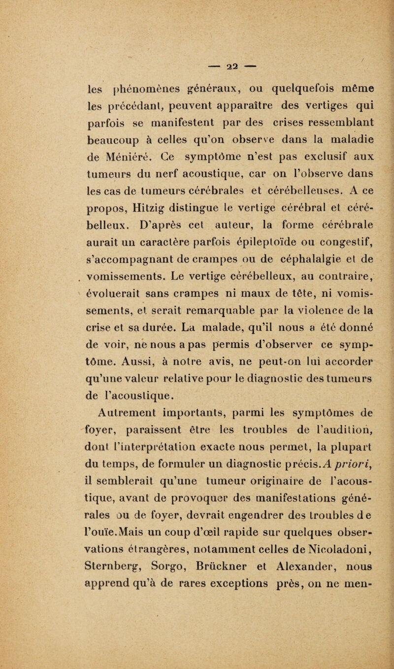 / les phénomènes généraux, ou quelquefois même les précédant, peuvent apparaître des vertiges qui parfois se manifestent par des crises ressemblant beaucoup à celles qu’on observe dans la maladie de Méniéré. Ce symptôme n’est pas exclusif aux tumeurs du nerf acoustique, car on l’observe dans les cas de tumeurs cérébrales et cérébelleuses. Ace propos, Hitzig distingue le vertige cérébral et céré¬ belleux. D’après cet auteur, la forme cérébrale aurait un caractère parfois épileptoïde ou congestif, s’accompagnant de crampes ou de céphalalgie et de vomissements. Le vertige cérébelleux, au contraire, évoluerait sans crampes ni maux de tête, ni vomis¬ sements, et serait remarquable par la violence de la crise et sa durée. La malade, qu’il nous a été donné de voir, ne nous a pas permis d’observer ce symp¬ tôme. Aussi, à notre avis, ne peut-on lui accorder qu’une valeur relative pour le diagnostic des tumeurs de l’acoustique. Autrement importants, parmi les symptômes de foyer, paraissent être les troubles de l’audition, dont l’interprétation exacte nous permet, la plupart du temps, de formuler un diagnostic précis. A priori, il semblerait qu’une tumeur originaire de l’acous¬ tique, avant de provoquer des manifestations géné¬ rales ou de foyer, devrait engendrer des troubles de l’ouïe.Mais un coup d’œil rapide sur quelques obser¬ vations étrangères, notamment celles de Nicoladoni, Sternberg, Sorgo, Brückner et Alexander, nous apprend qu’à de rares exceptions près, on ne men-