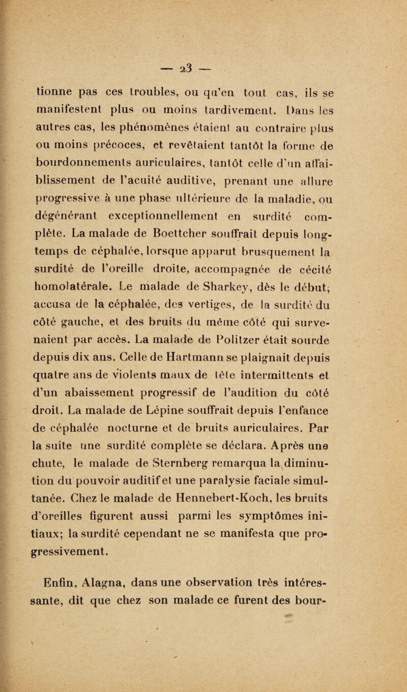 tionne pas ces troubles, ou qu’en tout cas, ils se manifestent plus ou moins tardivement. Dans les autres cas, les phénomènes étaienl au contraire plus ou moins précoces, et révéraient tantôt la forme de bourdonnements auriculaires, tantôt celle d'un affai¬ blissement de l’acuité auditive, prenant une allure progressive à une phase ultérieure de la maladie, ou dégénérant exceptionnellement en surdité com¬ plète. La malade de Boettcher souffrait depuis long¬ temps de céphalée, lorsque apparut brusquement la surdité de l’oreille droite, accompagnée de cécité homolatérale. Le malade de Sharkey, dès le début, accusa de la céphalée, de3 vertiges, de la surdité du côté gauche, et des bruits du même côté qui surve¬ naient par accès. La malade de Politzer était sourde depuis dix ans. Celle de Hartmann se plaignait depuis quatre ans de violents maux de tête intermittents et d’un abaissement progressif de l’audition du côté droit. La malade de Lépine souffrait depuis l’enfance de céphalée nocturne et de bruits auriculaires. Par la suite une surdité complète se déclara. Après une chute, le malade de Sternberg remarqua la diminu¬ tion du pouvoir auditif et une paralysie faciale simul¬ tanée. Chez le malade de Hennebert-Koch, les bruits d’oreilles figurent aussi parmi les symptômes ini¬ tiaux; la surdité cependant ne se manifesta que pro¬ gressivement. Enfin, Alagna, dans une observation très intéres¬ sante, dit que chez son malade ce furent des bour-