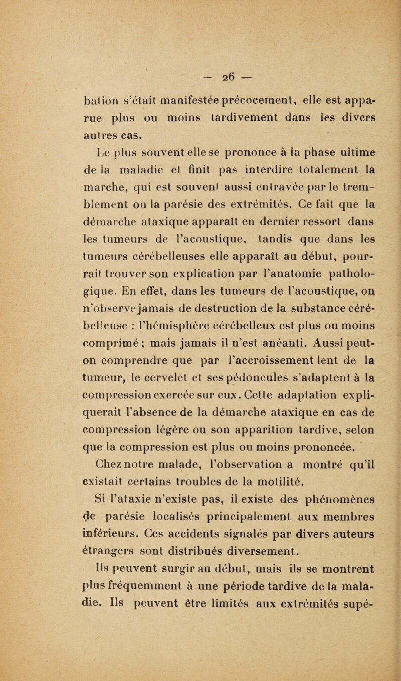 bation s’était manifestée précocement, elle est appa¬ rue plus ou moins tardivement dans les divers autres cas. Le plus souvent elle se prononce à la phase ultime de la maladie et finit pas interdire totalement la marche, qui est souvent aussi entravée par le trem¬ blement ou la parésie des extrémités. Ce fait que la démarche ataxique apparaît en dernier ressort dans les tumeurs de l’acoustique, tandis que dans les tumeurs cérébelleuses elle apparaît au début, pour¬ rait trouver son explication par l’anatomie patholo¬ gique. En effet, dans les tumeurs de l’acoustique, on n’observe jamais de destruction de la substance céré¬ belleuse : l’hémisphère cérébelleux est plus ou moins comprimé; mais jamais il n’est anéanti. Aussi peut- on comprendre que par l’accroissement lent de la tumeur, le cervelet et ses pédoncules s’adaptent à la compression exercée sur eux. Cette adaptation expli¬ querait l’absence de la démarche ataxique en cas de compression légère ou son apparition tardive, selon que la compression est plus ou moins prononcée. Chez notre malade, l’observation a montré qu’il existait certains troubles de la motilité. Si l’ataxie n’existe pas, il existe des phénomènes çle parésie localisés principalement aux membres inférieurs. Ces accidents signalés par divers auteurs étrangers sont distribués diversement. Ils peuvent surgir au début, mais ils se montrent plus fréquemment à une période tardive de la mala¬ die. Ils peuvent être limités aux extrémités supé-