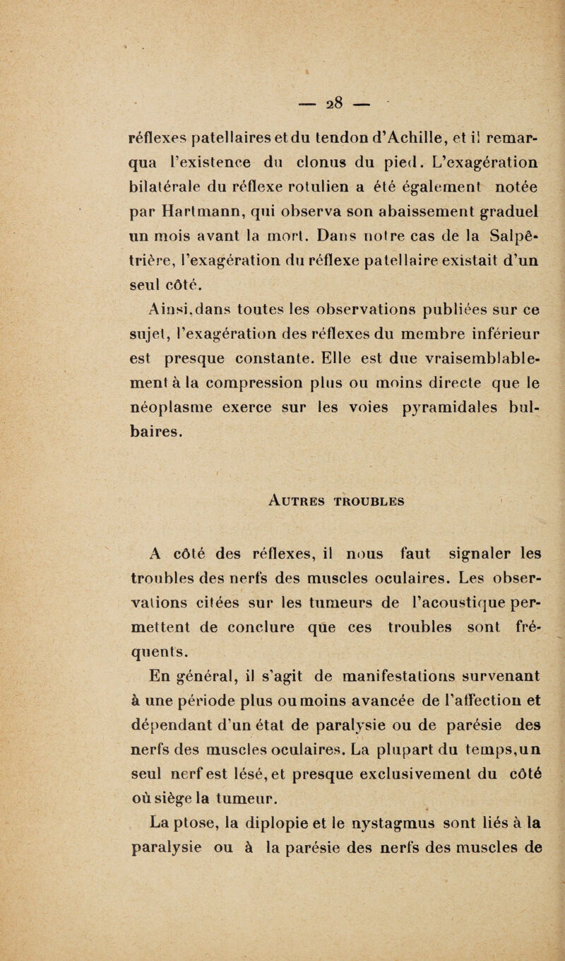 réflexes patellaires et du tendon d’Achille, et i! remar¬ qua l’existence du clonus du pied. L’exagération bilatérale du réflexe rotulien a été également notée par Hartmann, qui observa son abaissement graduel un mois avant la mort. Dans notre cas de la Salpê¬ trière, l’exagération du réflexe patellaire existait d’un seul côté. Ainsi,dans toutes les observations publiées sur ce sujet, l’exagération des réflexes du membre inférieur est presque constante. Elle est due vraisemblable¬ ment à la compression plus ou moins directe que le néoplasme exerce sur les voies pyramidales bul¬ baires. Autres troubles A côté des réflexes, il nous faut signaler les troubles des nerfs des muscles oculaires. Les obser¬ vations citées sur les tumeurs de l’acoustique per¬ mettent de conclure que ces troubles sont fré¬ quents. En général, il s’agit de manifestations survenant à une période plus ou moins avancée de l’atfection et dépendant d’un état de paralysie ou de parésie des nerfs des muscles oculaires. La plupart du temps,un seul nerf est lésé, et presque exclusivement du côté où siège la tumeur. La ptose, la diplopie et le nystagmus sont liés à la paralysie ou à la parésie des nerfs des muscles de