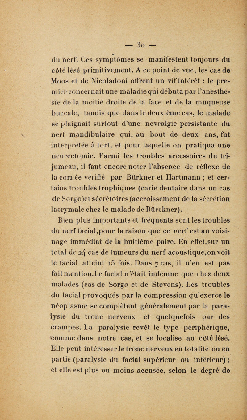 du nerf. Ces symptômes se manifestent toujours du côté lésé primitivement. A ce point de vue, les cas de Moos et de Nicoladoni offrent un vif intérêt : le pre¬ mier concernait une maladie qui débuta par l’anesthé¬ sie de la moitié droite de la face et de la muqueuse buccale, tandis que dans le deuxième cas, le malade se plaignait surtout d’une névralgie persistante du nerf mandibulaire qui, au bout de deux ans, fut interprétée à tort, et pour laquelle on pratiqua une neurectomie. Parmi les troubles accessoires du tri¬ jumeau, il faut encore noter l’absence de réflexe de la cornée vérifié par Bürkner et Hartmann ; et cer¬ tains troubles trophiques (carie dentaire dans un cas de Sorgo)et sécrétoires (accroissement de la sécrétion lacrymale chez le malade de Bürckner). Bien plus importants et fréquents sont les troubles du nerf facial,pour la raison que ce nerf est au voisi¬ nage immédiat de la huitième paire. En effet,sur un total de 2/j cas de tumeurs du nerf acoustique,on voit le facial atteint i5 fois. Dans j cas, il n’en est pas fait mention.Le facial n’était indemne que chez deux malades (cas de Sorgo et de Stevens). Les troubles du facial provoqués par la compression qu’exerce le néoplasme se complètent généralement par la para¬ lysie du tronc nerveux et quelquefois par des crampes. La paralysie revêt le type périphérique, comme dans notre cas, et se localise au côté lésé. Elle peut intéresser le tronc nerveux en totalité ou en partie (paralysie du facial supérieur ou inférieur) ; et elle est plus ou moins accusée, selon le degré de