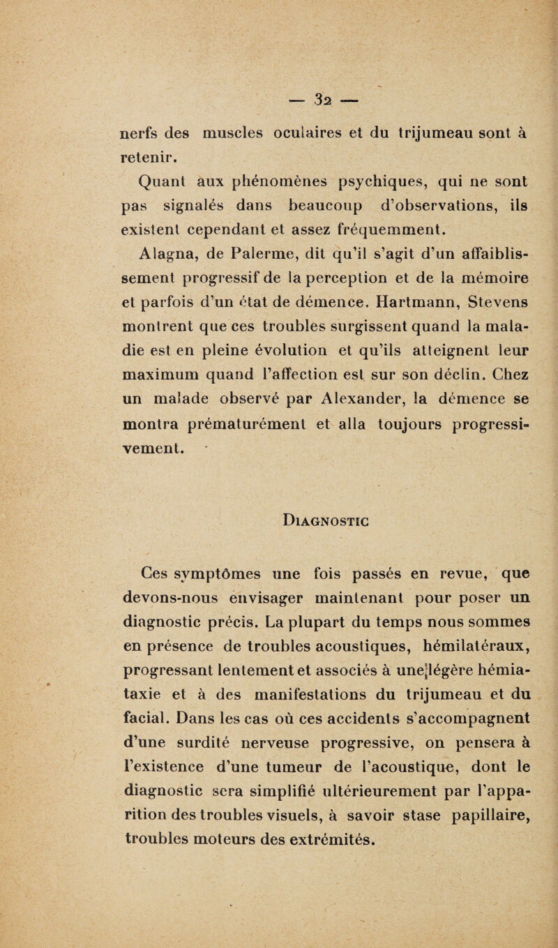 nerfs des muscles oculaires et du trijumeau sont à retenir. Quant aux phénomènes psychiques, qui ne sont pas signalés dans beaucoup d’observations, iis existent cependant et assez fréquemment. Alagna, de P ale mie, dit qu’il s’agit d’un affaiblis¬ sement progressif de la perception et de la mémoire et parfois d’un état de démence, Hartmann, Stevens montrent que ces troubles surgissent quand la mala¬ die est en pleine évolution et qu’ils atteignent leur maximum quand l’affection est sur son déclin. Chez un malade observé par Alexander, la démence se montra prématurément et alla toujours progressi¬ vement. Diagnostic Ces symptômes une fois passés en revue, que devons-nous envisager maintenant pour poser un diagnostic précis. La plupart du temps nous sommes en présence de troubles acoustiques, hémilatéraux, progressant lentement et associés à unejlégère hémia¬ taxie et à des manifestations du trijumeau et du facial. Dans les cas où ces accidents s’accompagnent d’une surdité nerveuse progressive, on pensera à l’existence d’une tumeur de l’acoustique, dont le diagnostic sera simplifié ultérieurement par l’appa¬ rition des troubles visuels, à savoir stase papillaire, troubles moteurs des extrémités.