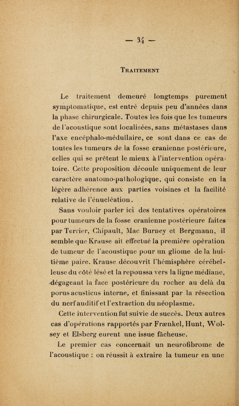 Traitement Le traitement demeuré longtemps purement symptomatique, est entré depuis peu d’années dans la phase chirurgicale. Toutes les fois que les tumeurs de l’acoustique sont localisées, sans métastases dans l’axe encéphalo-médullaire, ce sont dans ce cas de toutes les tumeurs de la fosse crânienne postérieure, celles qui se prêtent le mieux à l’intervention opéra¬ toire. Celte proposition découle uniquement de leur caractère anatomo-palhologique, qui consiste en la légère adhérence aux parties voisines et la facilité relative de l’énucléation. Sans vouloir parler ici des tentatives opératoires pour tumeurs de la fosse crânienne postérieure faites A 9 par Terrier, Chipault, Mac Burney et Bergmann, il semble que Krause ait effectué la première opération de tumeur de l'acoustique pour un gliome de la hui¬ tième paire. Krause découvrit l’hémisphère cérébel¬ leuse du côté lésé et la repoussa vers la ligne médiane, dégageant la face postérieure du rocher au delà du porus acusticus interne, et finissant par la résection du nerf auditif et l’extraction du néoplasme. Cette intervention fut suivie de succès. Deux autres cas d’opérations rapportés par Frænkel, Hunt, Wol- sey et Elsberg eurent une issue fâcheuse. Le premier cas concernait un neurofibrome de l’acoustique : on réussit à extraire la tumeur en une