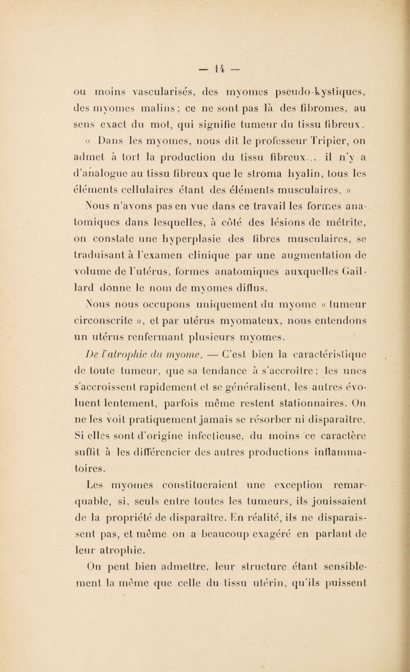 ou moins vascularisés, des myomes pseudo-kystiques, des myomes malins; ce ne sont pas là des fibromes, au sens exact du mot, qui signifie tumeur du tissu fibreux. ce Dans les myomes, nous dit le professeur Tripier, on admet à tort la production du tissu fibreux... il n’y a d’analogue au tissu fibreux que le stroma hyalin, tous les éléments cellulaires étant des éléments musculaires. » Nous n’avons pas en vue dans ce travail les formes ana¬ tomiques dans lesquelles, à côté des lésions de mélrite, on constate une hyperplasie des fibres musculaires, se traduisant à l’examen clinique par une augmentation de volume de l'utérus, formes anatomiques auxquelles Gail¬ lard donne le nom de mvomes diffus. tJ Nous nous occupons uniquement du myomc « tumeur circonscrite », et par utérus mvomateux, nous entendons un utérus renfermant plusieurs myomes. De l'atrophie du myome. — C'est bien la caractéristique de toute tumeur, que sa tendance à s'accroître ; les unes s’accroissent rapidement et se généralisent, les autres évo¬ luent lentement, parfois même restent stationnaires. On ne les voit pratiquement jamais se résorber ni disparaître. Si elles sont d'origine infectieuse, du moins ce caractère suffît à les différencier des autres productions inflamma¬ toires. Les myomes constitueraient une exception remar¬ quable, si, seuls entre toutes les tumeurs, ils jouissaient de la propriété de disparaître. En réalité, ils ne disparais¬ sent pas, et même on a beaucoup exagéré en parlant de leur atrophie. On peut bien admettre, leur structure étant sensible¬ ment la même que celle du tissu utérin, qu'ils puissent