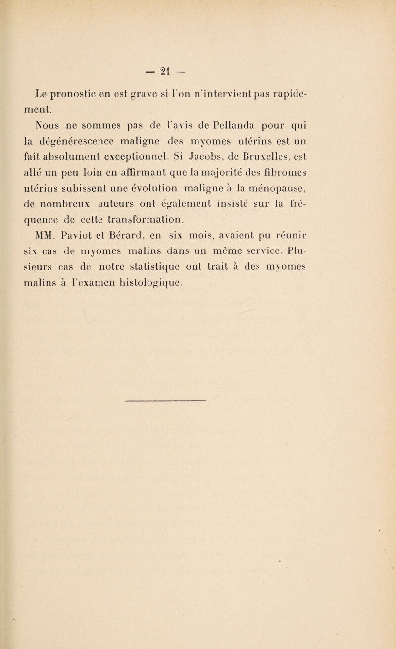 Le pronostic en est grave si l’on n'intervient pas rapide¬ ment. Nous ne sommes pas de l’avis de Pellanda pour qui la dégénérescence maligne des myomes utérins est un fait absolument exceptionnel. Si Jacobs, de Bruxelles, est allé un peu loin en affirmant que la majorité des fibromes utérins subissent une évolution maligne à la ménopause, de nombreux auteurs ont également insisté sur la fré¬ quence de cette transformation. MM. Paviot et Bérard, en six mois, avaient pu réunir six cas de myomes malins dans un même service. Plu¬ sieurs cas de notre statistique ont trait à des myomes malins à l'examen histologique.