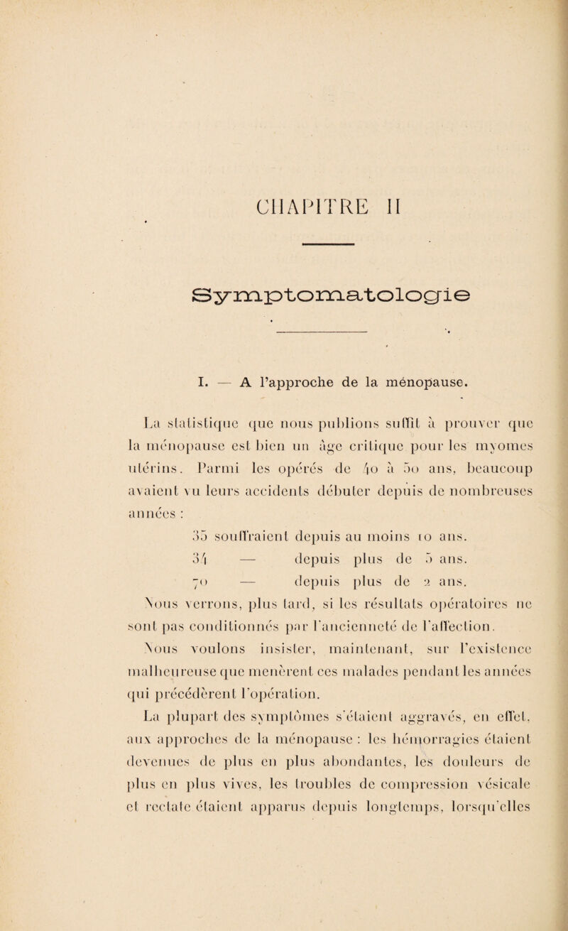 CHAPITRE II Symptomatologie I. — A l’approche de la ménopause. La statistique que nous publions su (Lit à prouver que la ménopause est bien un âge critique pour les myomes utérins. Parmi les opérés de 4o à 5o ans, beaucoup avaient vu leurs accidents débuter depuis de nombreuses années : 35 soutiraient depuis au moins 10 ans. 34 — depuis plus de 5 ans. 70 — depuis plus de 2 ans. Nous verrons, plus tard, si les résultats opératoires ne sont pas conditionnés par l'ancienneté de l'affection. Nous voulons insister, maintenant, sur l’existence malheureuse que menèrent ces malades pendant les années qui précédèrent l’opération. La plupart des symptômes s'étaient aggravés, eu effet, aux approches de la ménopause : les hémorragies étaient devenues de plus en plus abondantes, les douleurs de plus en plus vives, les troubles de compression vésicale et rectale étaient apparus depuis longtemps, lorsqu'elles