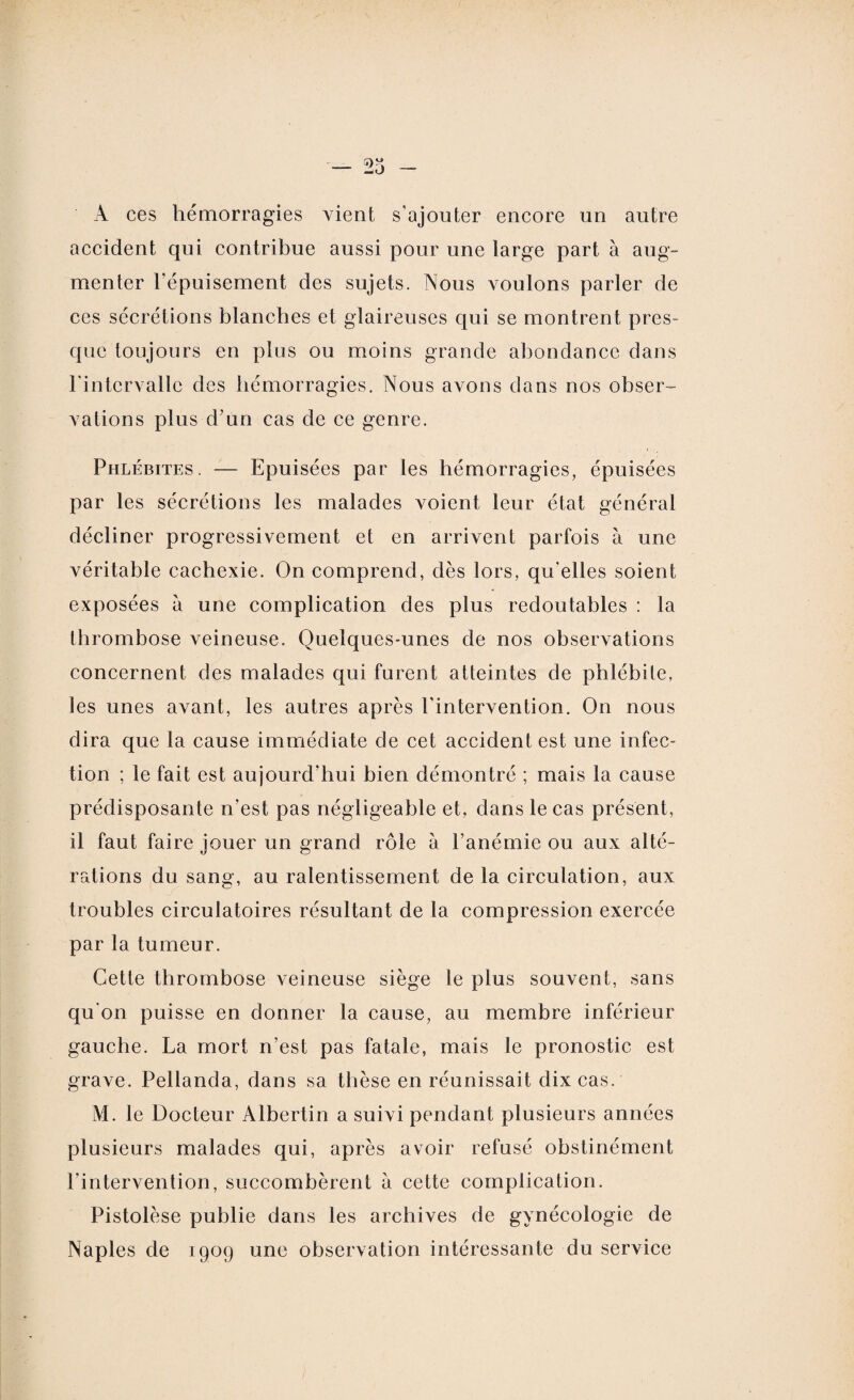 A ces hémorragies vient s'ajouter encore un autre accident qui contribue aussi pour une large part à aug¬ menter l'épuisement des sujets. Nous voulons parler de ces sécrétions blanches et glaireuses qui se montrent pres¬ que toujours en plus ou moins grande abondance dans l'intervalle des hémorragies. Nous avons dans nos obser¬ vations plus d’un cas de ce genre. Phlébites. — Epuisées par les hémorragies, épuisées par les sécrétions les malades voient leur état général décliner progressivement et en arrivent parfois à une véritable cachexie. On comprend, dès lors, qu'elles soient exposées à une complication des plus redoutables : la thrombose veineuse. Quelques-unes de nos observations concernent des malades qui furent atteintes de phlébite, les unes avant, les autres après l'intervention. On nous dira que la cause immédiate de cet accident est une infec¬ tion ; le fait est aujourd’hui bien démontré ; mais la cause prédisposante n’est pas négligeable et, dans le cas présent, il faut faire jouer un grand rôle à l’anémie ou aux alté¬ rations du sang, au ralentissement de la circulation, aux troubles circulatoires résultant de la compression exercée par la tumeur. Cette thrombose veineuse siège le plus souvent, sans qu'on puisse en donner la cause, au membre inférieur gauche. La mort n’est pas fatale, mais le pronostic est grave. Pellanda, dans sa thèse en réunissait dix cas. M. le Docteur Albertin a suivi pendant plusieurs années plusieurs malades qui, après avoir refusé obstinément l'intervention, succombèrent à cette complication. Pistolèse publie dans les archives de gynécologie de Naples de 1909 une observation intéressante du service