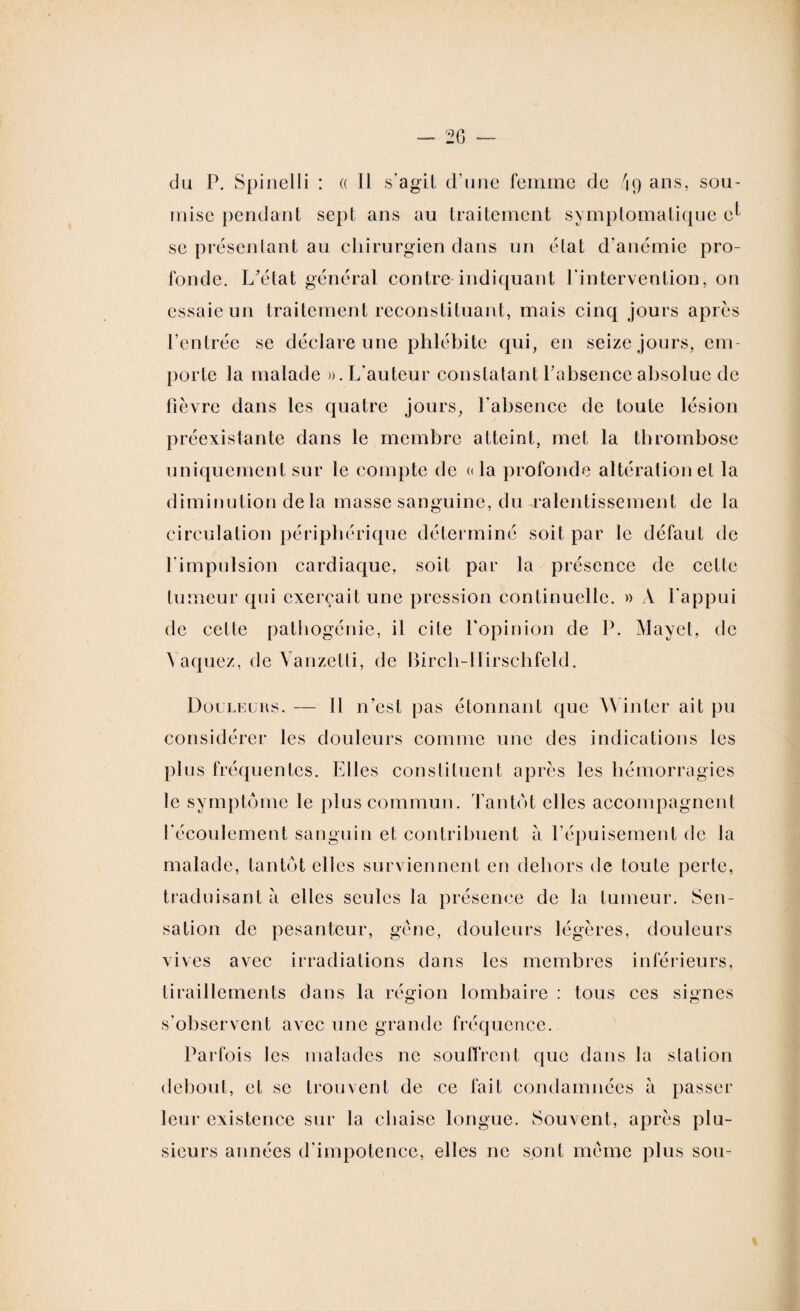 du P. Spinelli : a 11 s'agit d'une femme de 49 ans, sou¬ mise pendant sept ans au traitement symptomatique e^ se présentant au chirurgien dans un état d’anémie pro¬ fonde. L'état général contre indiquant l'intervention, on essaie un traitement reconstituant, mais cinq jours après l’entrée se déclare une phlébite qui, en seize jours, em¬ porte la malade ». L'auteur constatant l’absence absolue de fièvre dans les quatre jours, l’absence de toute lésion préexistante dans le membre atteint, met la thrombose uniquement sur le compte de «la profonde altération et la diminution de la masse sanguine, du ralentissement de la circulation périphérique déterminé soit par le défaut de l'impulsion cardiaque, soit par la présence de celle tumeur qui exerçait une pression continuelle. » A l'appui de cette pathogénie, il cite l’opinion de P. Mayet, de Vaquez, de Vanzetti, de Birch-Ilirschfeld. Douleurs. — 11 n’est pas étonnant que Win ter ait pu considérer les douleurs comme une des indications les plus fréquentes. Elles constituent après les hémorragies le symptôme le plus commun. Tantôt elles accompagnent l’écoulement sanguin et contribuent à l’épuisement de la malade, tantôt elles surviennent en dehors de toute perte, traduisant a elles seules la présence de la tumeur. Sen¬ sation de pesanteur, gène, douleurs légères, douleurs vives avec irradiations dans les membres inférieurs, tiraillements dans la région lombaire : tous ces signes s'observent avec une grande fréquence. Parfois les malades ne souffrent que dans la station debout, et se trouvent de ce fait condamnées a passer leur existence sur ta chaise longue. Souvent, après plu¬ sieurs années d'impotence, elles ne sont meme plus sou-