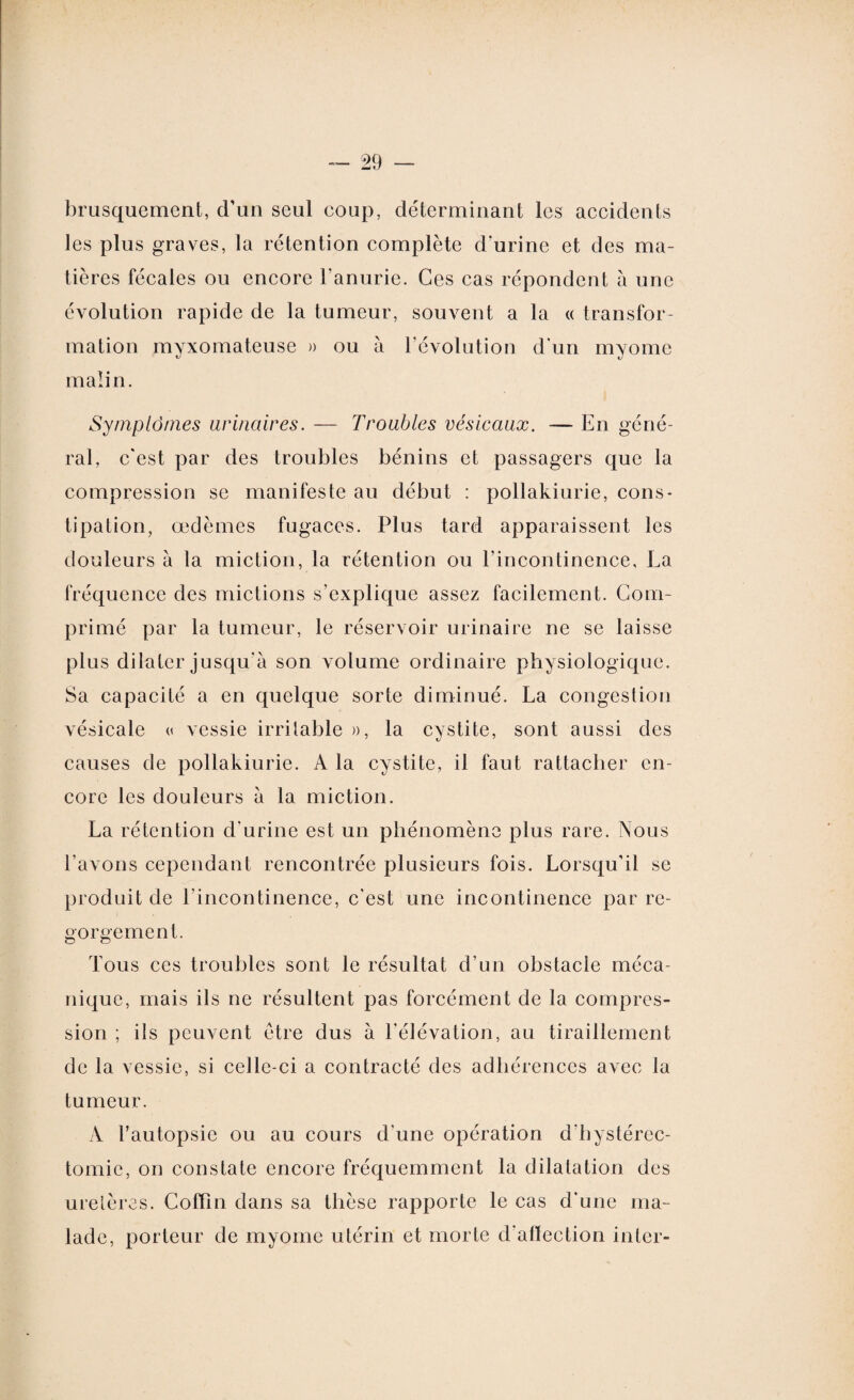 brusquement, d’un seul coup, déterminant les accidents les plus graves, la rétention complète d’urine et des ma¬ tières fécales ou encore l'anurie. Ces cas répondent à une évolution rapide de la tumeur, souvent a la « transfor¬ mation myxomateuse » ou à l’évolution d'un myomc malin. Symptômes urinaires. — Troubles vésicaux. — En géné¬ ral, c'est par des troubles bénins et passagers que la compression se manifeste au début : pollakiurie, cons¬ tipation, œdèmes fugaces. Plus tard apparaissent les douleurs à la miction, la rétention ou l’incontinence, La fréquence des mictions s’explique assez facilement. Com¬ primé par la tumeur, le réservoir urinaire ne se laisse plus dilater jusqu'à son volume ordinaire physiologique. Sa capacité a en quelque sorte diminué. La congestion vésicale « vessie irritable », la cystite, sont aussi des causes de pollakiurie. A la cystite, il faut rattacher en¬ core les douleurs à la miction. La rétention d’urine est un phénomène plus rare. Nous l’avons cependant rencontrée plusieurs fois. Lorsqu’il se produit de l’incontinence, c'est une incontinence par re¬ gorgement. Tous ces troubles sont le résultat d’un obstacle méca¬ nique, mais ils ne résultent pas forcément de la compres¬ sion ; ils peuvent être dus à l'élévation, au tiraillement de la vessie, si celle-ci a contracté des adhérences avec la tumeur. A l’autopsie ou au cours d'une opération d'hystérec¬ tomie, on constate encore fréquemment la dilatation des uretères. Coffin dans sa thèse rapporte le cas d'une ma¬ lade, porteur de myome utérin et morte d'alïection inter-