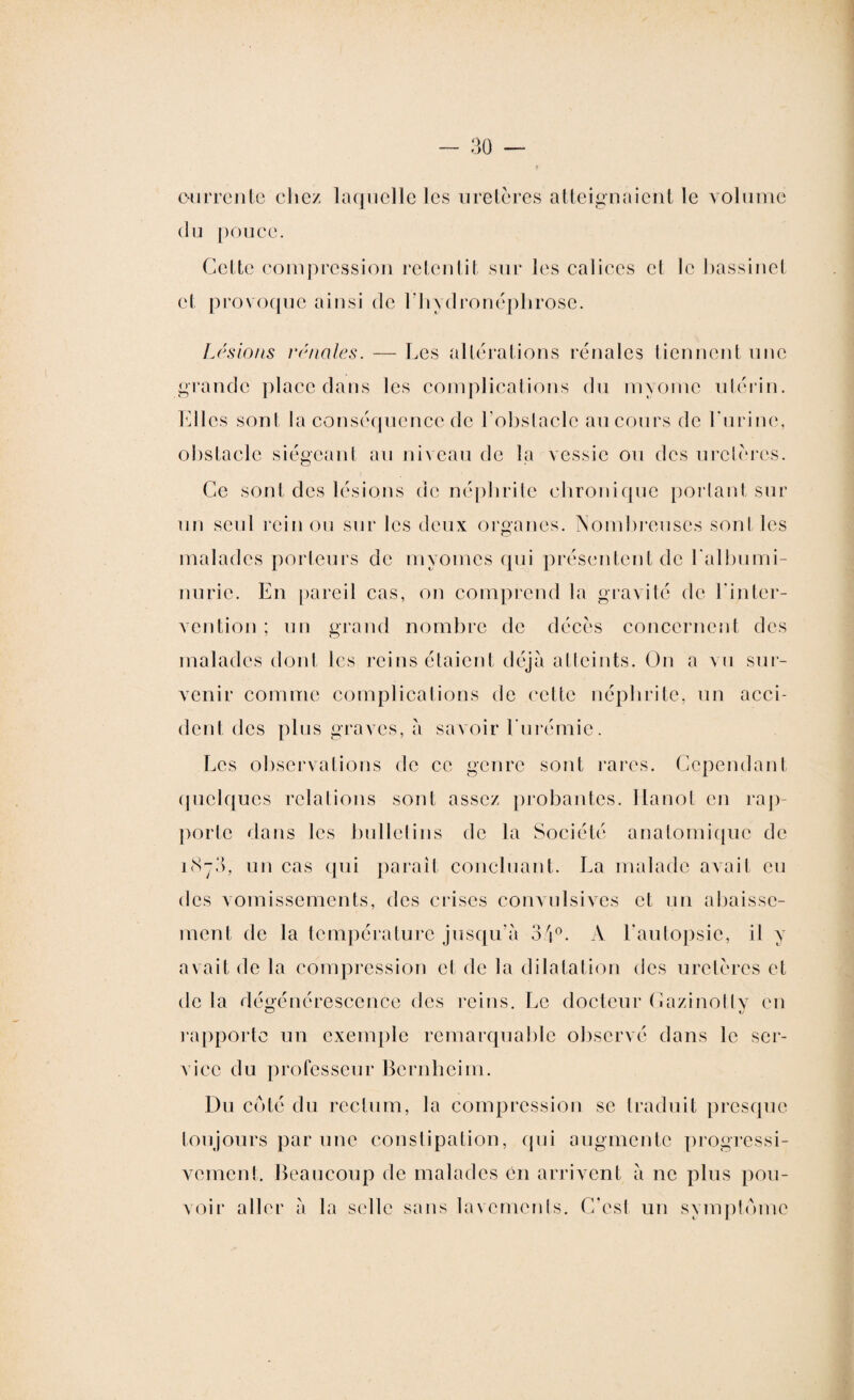 ourrente chez laquelle les uretères atteignaient le volume du pouce. Cette compression retentit sur les calices cl le bassinet cl provoque ainsi de bhvdronéphrose. Lésions rénales. — Les altérations rénales tiennent une grande place dans les complications du m y orne utérin. Elles sont la conséquence de l’obstacle au cours de burine, obstacle siégeant au niveau de la vessie ou des uretères. Ce sont des lésions de néphrite chronique portant sur un seul rein ou sur les deux organes. Nombreuses senties malades porteurs de myomes qui présentent de l'albumi¬ nurie. En pareil cas, on comprend la gravité de l'inter¬ vention ; un grand nombre de décès concernent des malades dont les reins étaient déjà atteints. On a vu sur¬ venir comme complications de cette néphrite, un acci¬ dent, des plus graves, à savoir l'urémie. Les observations de ce genre sont rares. Cependant quelques relations sont assez probantes. Hanot en rap¬ porte dans les bulletins de la Société anatomique de un cas qui parait concluant. La malade avait eu des vomissements, des crises convulsives et un abaisse¬ ment de la température jusqu'à 34°. À l'autopsie, il y avait de la compression et de la dilatation des uretères et de la dégénérescence des reins. Le docteur Cazinotty en rapporte un exemple remarquable observé dans le ser¬ vice du professeur Bernheim. Du coté du rectum, la compression se traduit presque toujours par une constipation, qui augmente progressi¬ vement. Beaucoup de malades en arrivent à ne plus pou¬ voir aller à la selle sans lavements. C'est un symptôme