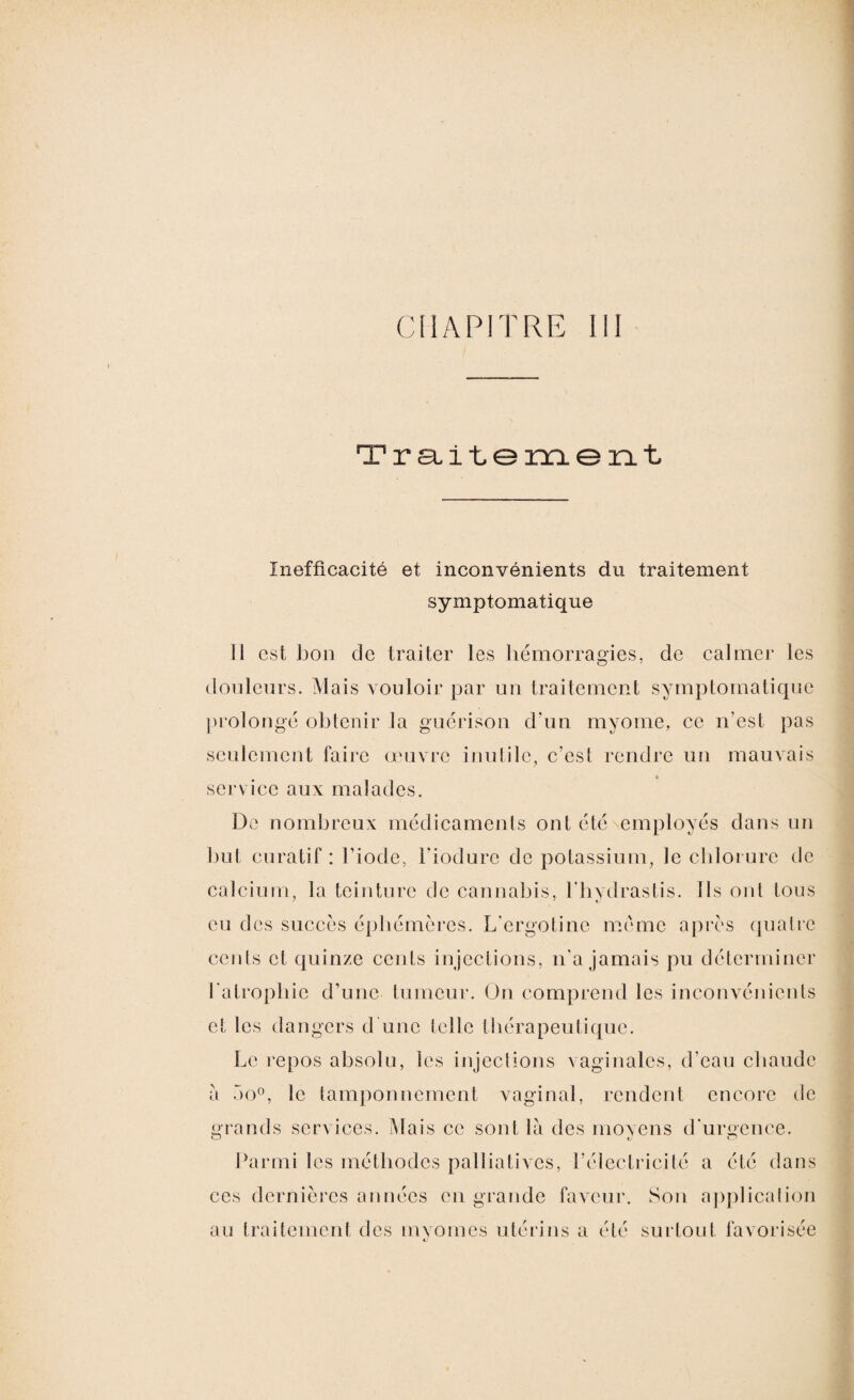 Traitement Inefficacité et inconvénients du traitement symptomatique il est bon de traiter les hémorragies, de calmer les o 7 douleurs. Mais vouloir par un traitement symptomatique prolongé obtenir la guérison d’un myome, ce n'est pas seulement faire œuvre inutile, c’est rendre un mauvais à service aux malades. De nombreux médicaments ont été employés dans un but curatif : l’iode, l’iodure de potassium, le chlorure de calcium, la teinture de cannabis, l’hydrastis. Ils ont tous eu des succès éphémères. L’ergotine meme après quatre cents et quinze cents injections, n’a jamais pu déterminer l’atrophie d’une tumeur. On comprend les inconvénients et les dangers d’une telle thérapeutique. Le repos absolu, les injections vaginales, d’eau chaude a 5o°, le tamponnement vaginal, rendent encore de grands services. Mais ce sont là des moyens d’urgence. Parmi les méthodes palliatives, l’électricité a été dans ces dernières années en grande faveur. Son application au traitement des mvomes utérins a été surtout favorisée