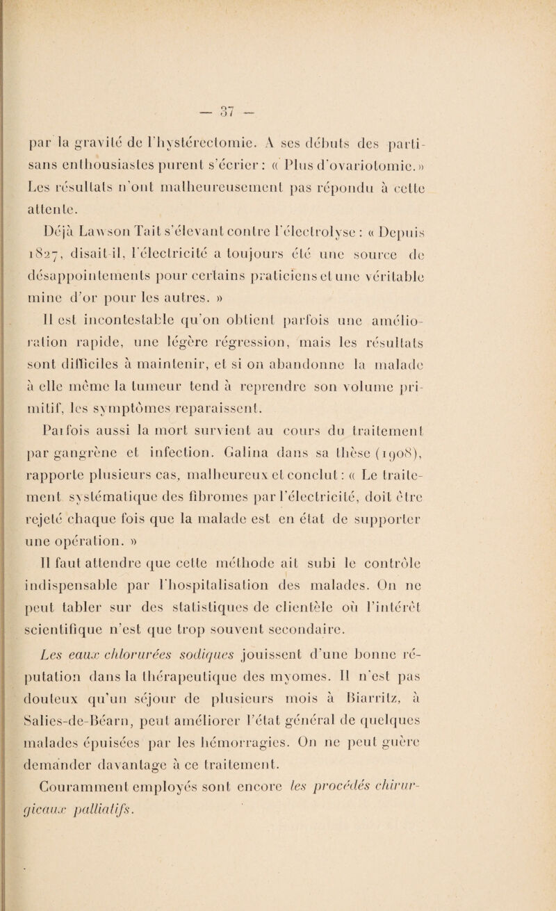 par la gravité de l’hystérectomie. À ses débuts des parti¬ sans enthousiastes purent s’écrier: « Plus d'ovariotomie. » Les résultats n’out malheureusement pas répondu à celte attente. Déjà Law son Tait s’élevant contre l’électrolyse : « Depuis 1827, disait il, l'électricité a toujours été une source de désappointements pour certains praticiens et une véritable mine d’or pour les autres. » 11 est incontestable qu’on obtient parfois une amélio¬ ration rapide, une légère régression, mais les résultats sont difficiles à maintenir, et si on abandonne la malade à elle meme la tumeur tend à reprendre son volume pri¬ mitif, les symptômes reparaissent. Parfois aussi la mort survient au cours du traitement par gangrène et infection. Galina dans sa thèse (1908), rapporte plusieurs cas, malheureux et conclut : « Le traite¬ ment systématique des fibromes par l’électricité, doit être rejeté chaque fois que la malade est en état de supporter une opération. » Il faut attendre que cette méthode ait subi le contrôle indispensable par l'hospitalisation des malades. On ne peut tabler sur des statistiques de clientèle où l’intérêt scientifique n’est que trop souvent secondaire. Les eaux chlorurées sodiques jouissent d’une bonne ré¬ putation dans la thérapeutique des myomes. Il n'est pas douteux qu’un séjour de plusieurs mois à Biarritz, à Salies-de-Béarn, peut améliorer l’état général de quelques malades épuisées par les hémorragies. On 11c peut guère demander davantage ace traitement. Couramment employés sont encore les procédés chirur¬ gicaux palliatifs.