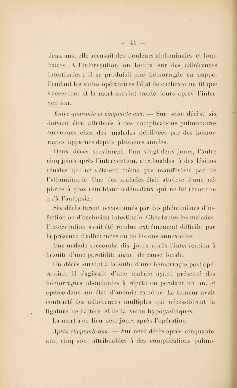 deux ans, elle accusait des douleurs abdominales et lom¬ baires. À l'intervention on tomba sur des adhérences intestinales ; il se produisit une hémorragie en nappe. Pendant les suites opératoires l’état de cachexie ne (fit que s’accentuer et la mort survint trente jours après l'inter¬ vention. Entre quarante et cinquante ans. — Sur seize décès, six doivent être attribués a des complications pulmonaires survenues chez des malades débilitées par des hémor¬ ragies apparues depuis plusieurs années. Deux décès survinrent, l’un vingt-deux jours, l'autre cinq jours après l'intervention, attribuables a des lésions rénales qui ne s’étaient même pas manifestées par de l’albuminurie. Une des malades était atteinte d'une né¬ phrite à gros rein blanc œdémateux qui ne fut reconnue qu’à l’autopsie. Six décès furent occasionnés par des phénomènes d’in¬ fection ou d’occlusion intestinale. Chez toutes les malades, l'intervention avait été rendue extrêmement difficile par la présence d’adhérences ou de lésions annexielles. Une malade succomba dix jours après l’intervention à la suite d’une parotidite aigue, de cause locale. Un décès survint à la suite d’une hémorragie post-opé¬ ratoire. 11 s’agissait d'une malade ayant présenté des hémorragies abondantes à répétition pendant un an, et opérée dans un état d’anémie extrême. La tumeur avait contracté des adhérences multiples qui nécessitèrent la ligature de l’artère et de la veine hypogastriques. La mort a ou lieu neuf jours après l'opération. Après cinquante ans. — Sur neuf décès après cinquante ans, cinq sont attribuables à des complications pulmo-