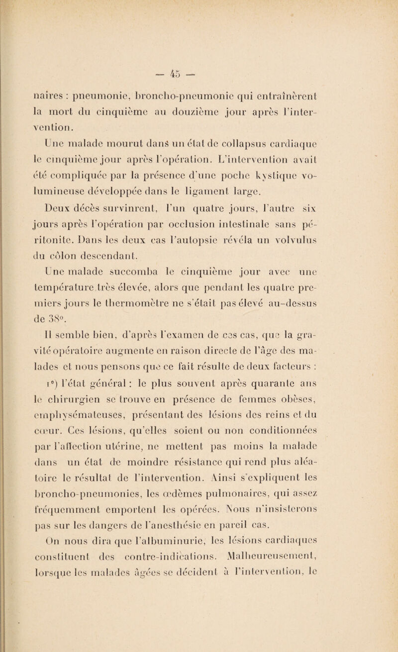 naires : pneumonie, broncho-pneumonie qui entraînèrent la mort du cinquième au douzième jour après l’inter¬ vention. Une malade mourut dans un état de collapsus cardiaque le cinquième jour après l'opération. L'intervention avait été compliquée par la présence d'une poche kystique vo¬ lumineuse développée dans le ligament large. Deux décès survinrent, l'un quatre jours, l’autre six jours après l'opération par occlusion intestinale sans pé¬ ritonite. Dans les deux cas l’autopsie révéla un volvulus du côlon descendant. Une malade succomba le cinquième jour avec une température très élevée, alors que pendant les quatre pre¬ miers jours le thermomètre ne s’était pas élevé au-dessus de 38°. Il semble bien, d’après l'examen de ces cas, que la gra¬ vité opératoire augmente en raison directe de l’âge des ma¬ lades et nous pensons que ce fait résulte de deux facteurs : i°) l’état général: le plus souvent après quarante ans le chirurgien se trouve en présence de femmes obèses, emphysémateuses, présentant des lésions des reins et du cœur. Ces lésions, qu elles soient ou non conditionnées par l'affection utérine, ne mettent pas moins la malade dans un état de moindre résistance qui rend plus aléa¬ toire le résultat de l’intervention. Ainsi s'expliquent les broncho-pneumonies, les œdèmes pulmonaires, qui assez fréquemment emportent les opérées. Nous n’insisterons pas sur les dangers de l'anesthésie en pareil cas. On nous dira que l’albuminurie, les lésions cardiaques constituent des contre-indications. Malheureusement, lorsque les malades âgées se décident â l’intervention, le