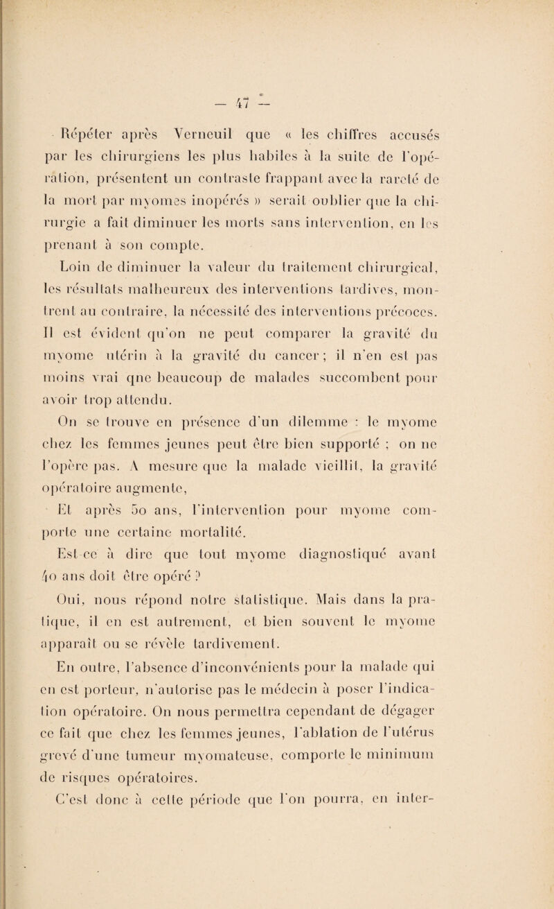 Répéter après Verneuil que « les chiffres accusés par les chirurgiens les plus habiles à la suite cle l'opé¬ ration, présentent un contraste frappant avec la rareté de la mort par myomes inopérés )) serait oublier que la chi¬ rurgie a fait diminuer les morts sans intervention, en les prenant à son compte. Loin de diminuer la valeur du traitement chirurgical, les résultats malheureux des interventions tardives, mon¬ trent au contraire, la nécessité des interventions précoces. Il est évident qu'on ne peut comparer la gravité du nnyome utérin à la gravité du cancer; il n’en est pas moins vrai qne beaucoup de malades succombent pour avoir trop attendu. On se trouve en présence d'un dilemme : le rnvome chez les femmes jeunes peut être bien supporté ; on ne l'opère pas. A mesure que la malade vieillit, la gravité o p é r a toi re au g me n te, Et après 5o ans, l'intervention pour myome com¬ porte une certaine mortalité. Est ce à dire que tout myome diagnostiqué avant 4o ans doit être opéré ? Oui, nous répond notre statistique. Mais dans la pra- tique, il en est autrement, et bien souvent le myome apparaît ou se révèle tardivement. En outre, l’absence d’inconvénients pour la malade qui en est porteur, n'autorise pas le médecin à poser l’indica¬ tion opératoire. On nous permettra cependant de dégager ce fait que chez les femmes jeunes, l'ablation de l’utérus grevé d une tumeur myomateuse, comporte le minimum de risques opératoires. C’est donc a celte période que l'on pourra, en inter-