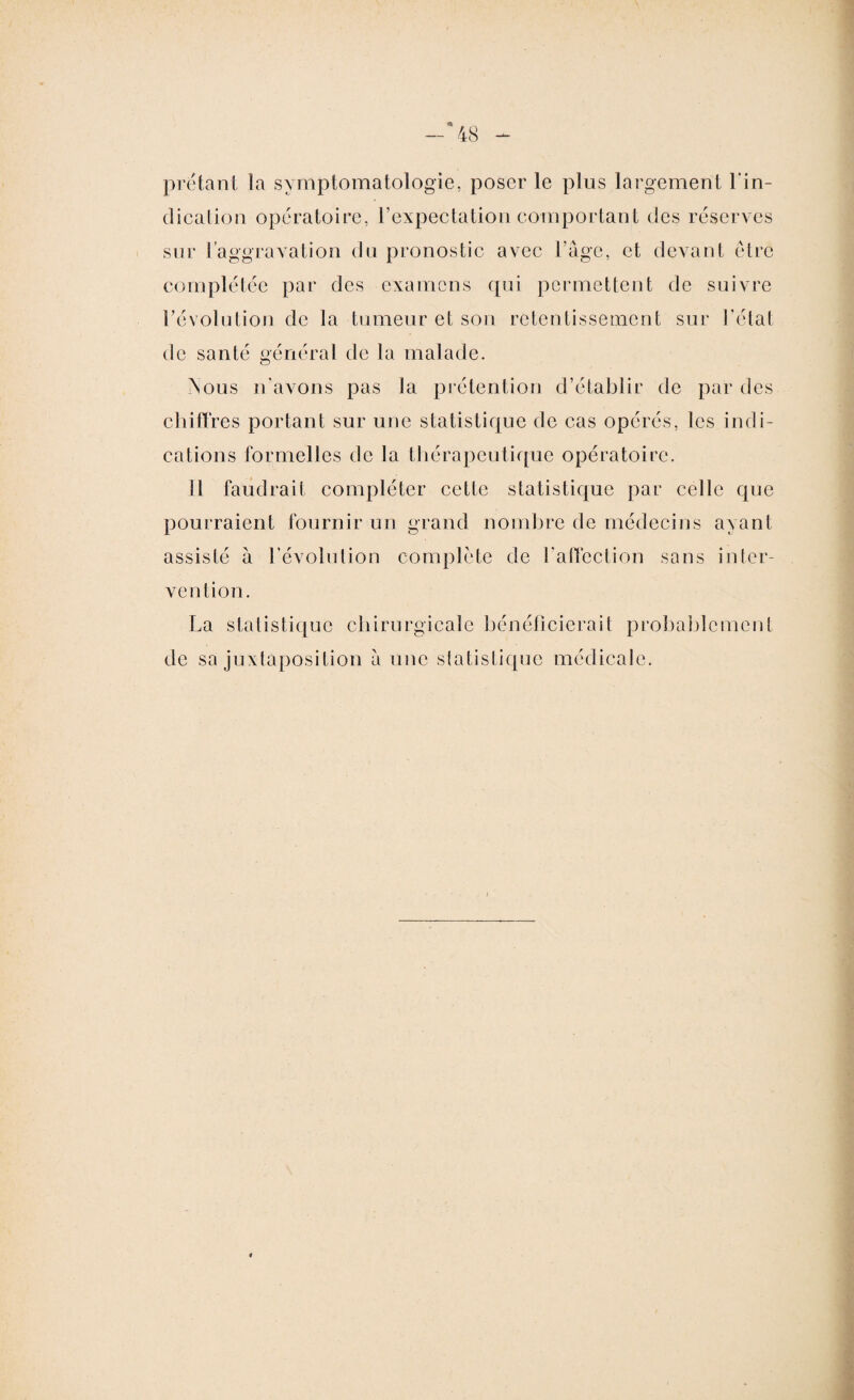 prêtant la symptomatologie, poser le plus largement 1 in- dication opératoire, l’expectation comportant des réserves sur l'aggravation du pronostic avec l’âge, et devant être complétée par des examens qui permettent de suivre révolution de la tumeur et son retentissement sur l’état de santé général de la malade. Nous n'avons pas la prétention d’établir de par des chiffres portant sur une statistique de cas opérés, les indi¬ cations formelles de la thérapeutique opératoire. Il faudrait compléter cette statistique par celle que pourraient fournir un grand nombre de médecins ayant vention. La statistique chirurgicale bénéficierait probablement de sa juxtaposition â une statistique médicale.