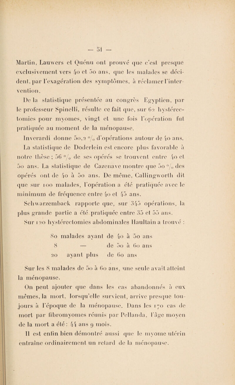 Martin, Lamvers et Quénu ont prouvé que c*cst presque exclusivement vers do et 5o ans, que les malades se déci¬ dent, par l’exagération des symptômes, à réclamer l'inter¬ vention. De la statistique présentée au congres Egyptien, par le professeur Spinelli, résulte ce fait que, sur 62 hystérec¬ tomies pour myomes, vingt et une fois l’opération fut pratiquée au moment de la ménopause. Invcrardi donne 5o,2 °/0 d’opérations autour de do ans. La statistique de Dodcrlcin est encore plus favorable à notre thèse ; 5G °/0 de ses opères se trouvent cidre do et 5o ans. La statistique de Cazcnavc montre que 5o °/Q des opérés ont de do à 5o ans. De meme, Callingworth dit que sur 100 malades, l’opération a été pratiquée avec le minimum de fréquence entre /io et 45 ans. Sclrwarzemback rapporte que, sur 3/|5 opérations, la plus grande partie a été pratiquée entre 35 et 55 ans. Sur i20 hystérectomies abdominales Ilaultain a trouvé : (So malades avant de do à 5o ans 8 — de 5o a 60 ans 20 ayant plus de 60 ans Sur les 8 malades de 5o a 60 ans, une seule avait atteint la ménopause. On peut ajouter que dans les cas abandonnés a eux mêmes, la mort, lorsqu’elle survient, arrive presque tou¬ jours a l'époque de la ménopause. Dans les 170 cas de mort par fibromyomes réunis par Pcllanda, l'Age moyen de la mort a été : dd ans 9 mois. 11 est enfin bien démontré aussi que le myome utérin entraîne ordinairement un relard de la ménopause.