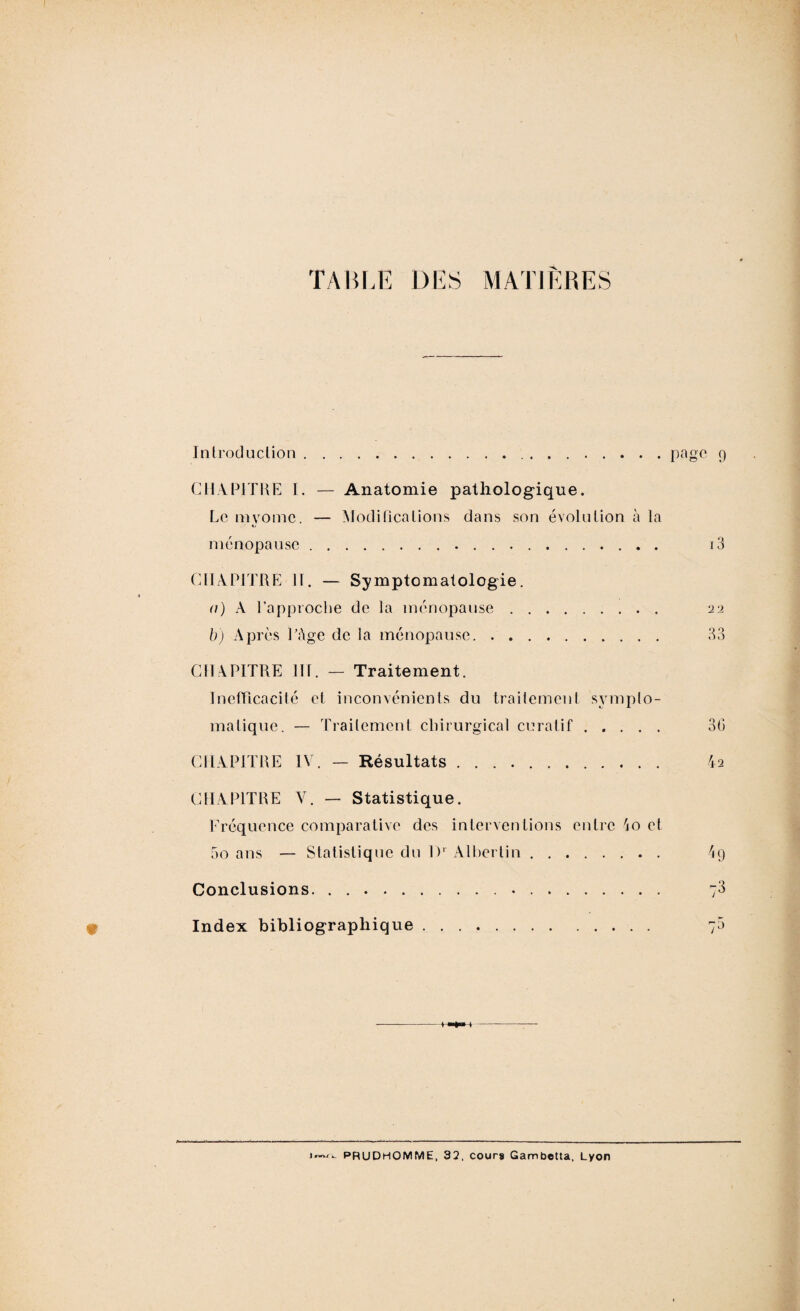 TABLE DES Introduction page 9 CHAPITRE I. — Anatomie pathologique. Le myomc. — Modifications dans son évolution à la ménopause. CHAPITRE H. — Symptomatologie. a) A l’approche de la ménopause. b) Après l’âge de la ménopause. CHAPITRE lit. — Traitement. Inefficacité et inconvénients du traitement sympto¬ matique. — Traitement chirurgical curatif. CHAPITRE IV. — Résultats .. CHAPITRE V. — Statistique. Fréquence comparative des interventions entre io et 5o ans — Statistique du l)‘ Albertin. Conclusions. . .... Index bibliographique. 13 22 33 30 42 4 9 73 j™»/. PRUDHOMME, 32. cours Gambetta, Lyon