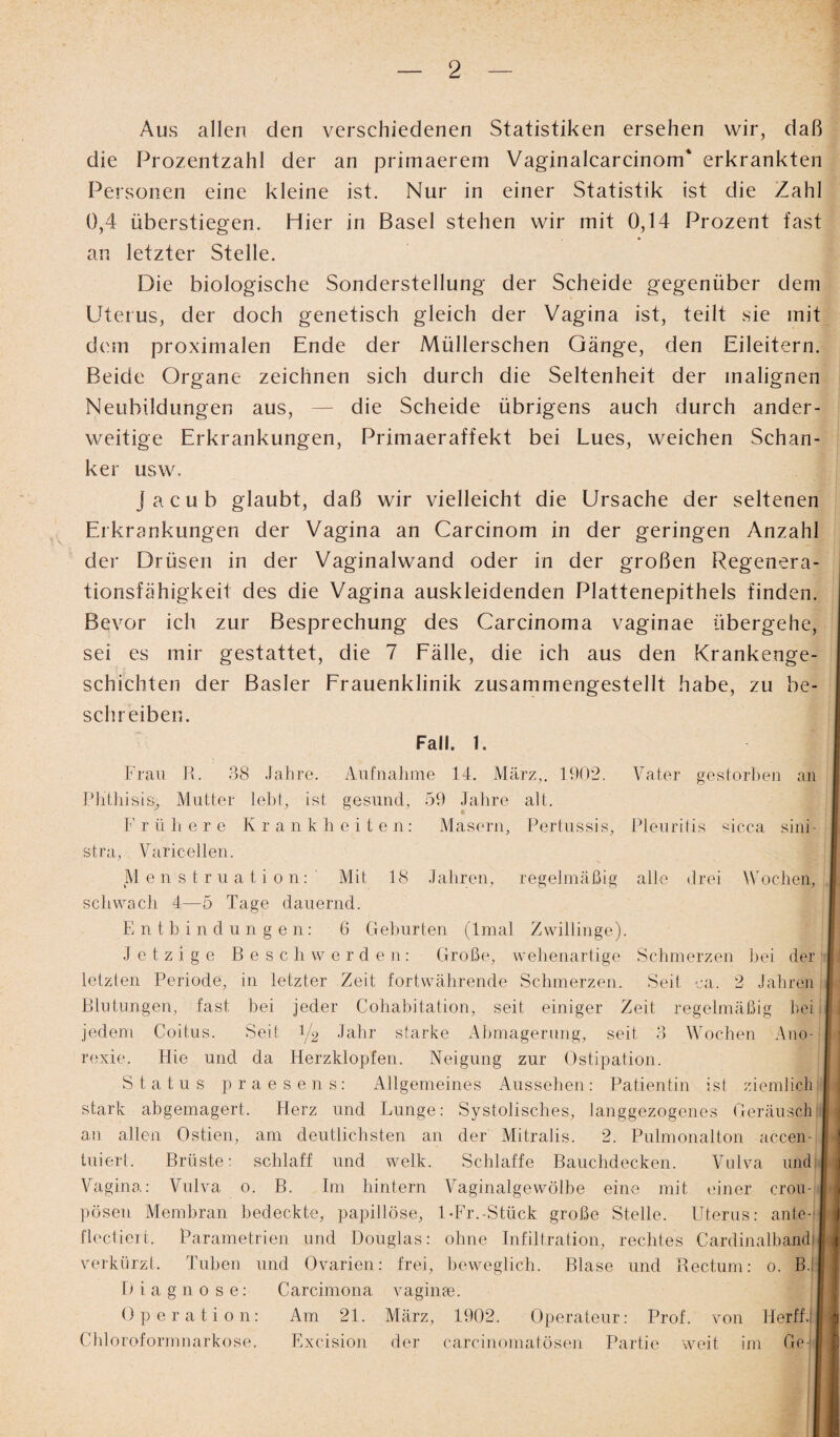 Aus allen den verschiedenen Statistiken ersehen wir, daß die Prozentzahl der an primaerem Vaginalcarcinom* erkrankten Personen eine kleine ist. Nur in einer Statistik ist die Zahl 0,4 überstiegen. Hier in Basel stehen wir mit 0,14 Prozent fast an letzter Stelle. Die biologische Sonderstellung der Scheide gegenüber dem Uterus, der doch genetisch gleich der Vagina ist, teilt sie mit dem proximalen Ende der Müllerschen Gänge, den Eileitern. Beide Organe zeichnen sich durch die Seltenheit der malignen Neubildungen aus, — die Scheide übrigens auch durch ander¬ weitige Erkrankungen, Primaeraffekt bei Lues, weichen Schan¬ ker usw. jacub glaubt, daß wir vielleicht die Ursache der seltenen Erkrankungen der Vagina an Carcinom in der geringen Anzahl der Drüsen in der Vaginalwand oder in der großen Regenera¬ tionsfähigkeit des die Vagina auskleidenden Plattenepithels finden, i Bevor ich zur Besprechung des Carcinoma vaginae übergehe, sei es mir gestattet, die 7 Fälle, die ich aus den Krankenge¬ schichten der Basler Frauenklinik zusammengestellt habe, zu be- j schreiben. Fall. 1. Frau B. 38 Jahre. Aufnahme 14. März,. 1902. Vater gestorben an Phthisis, Mutter lebt, ist gesund, 59 Jahre alt. F rühere K r a. n k h e i t e n: Masern, Pertussis, Pleuritis sicca sini - stra, Varicellen. Menstruation:' Mit 18 Jahren, regelmäßig alle drei Wochen, I schwach 4—5 Tage dauernd. Entbindungen: 6 Geburten (Imal Zwillinge). Jetzige Beschwerden: Große, wehenartige Schmerzen bei der Ii letzten Periode, in letzter Zeit fortwährende Schmerzen. Seit ca. 2 Jahren I Blutungen, fast bei jeder Cohabitation, seit einiger Zeit regelmäßig heiJ jedem Coitus. Seit 1/2 Jahr starke Abmagerung, seit 3 Wochen Ano¬ rexie. Hie und da Herzklopfen. Neigung zur Ostipation. Status praesens: Allgemeines Aussehen: Patientin ist ziemlich |: stark abgemagert. Herz und Lunge: Systolisches, langgezogenes Geräusch:| an allen Ostien, am deutlichsten an der Mitralis. 2. Pulmonalton accen- tuiert. Brüste: schlaff und welk. Schlaffe Bauchdecken. Vulva und I Vagina: Vulva 0. B. Im hintern Vaginalgewölbe eine mit einer crou- | pösen Membran bedeckte, papillöse, 1-Fr.-Stück große Stelle. Uterus: ante-IJ flectieit. Parametrien und Douglas: ohne Infiltration, rechtes CardinalbandiH verkürzt. Tuben und Ovarien: frei, beweglich. Blase und Rectum: 0. B.ll Diagnose: Carcimona vaginae. Operation: Am 21. März, 1902. Operateur: Prof, von Herffj[| Chloroformnarkose. Exc-ision der carcinomatösen Partie weit im Ge-ifl