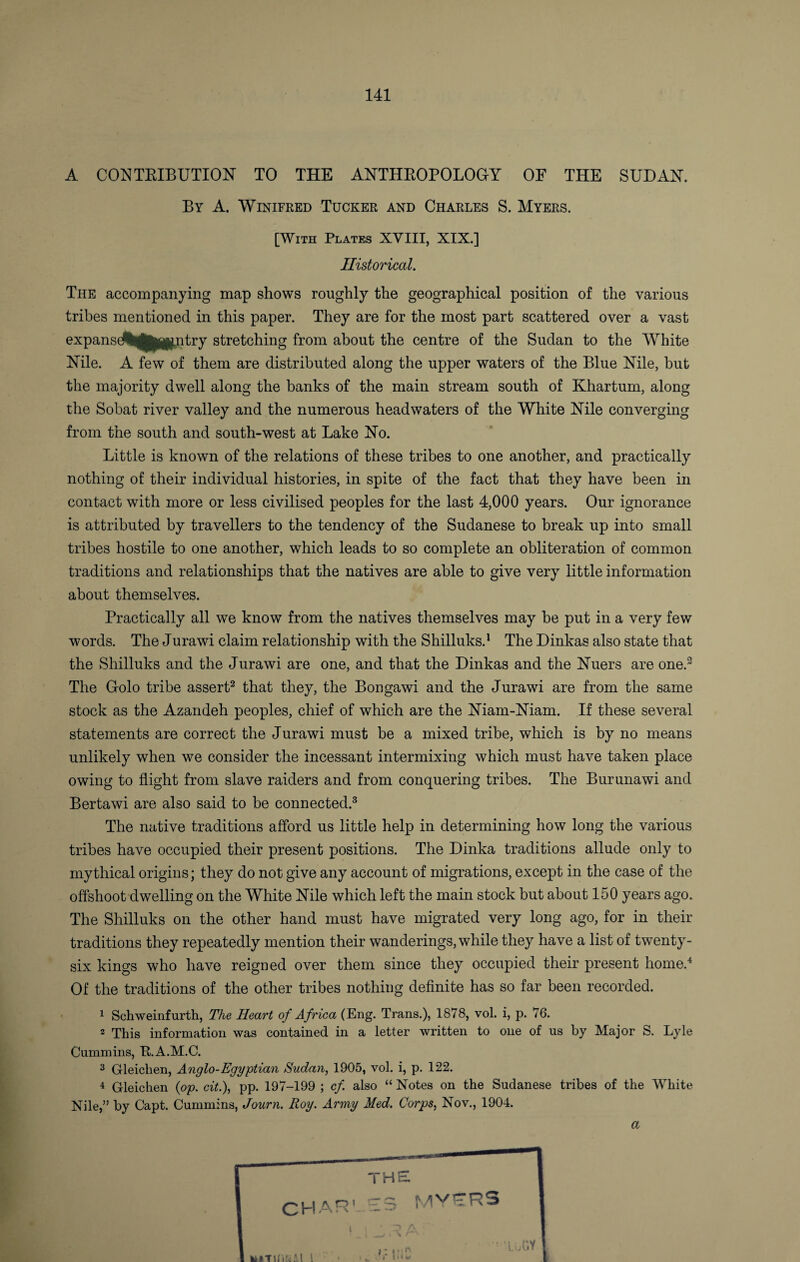 A CONTRIBUTION TO THE ANTHROPOLOGY OF THE SUDAN. By A. Winifred Tucker and Charles S. Myers. [With Plates XVIII, XIX.] Historical. The accompanying map shows roughly the geographical position of the various tribes mentioned in this paper. They are for the most part scattered over a vast expanseAh^jfl#,ntry stretching from about the centre of the Sudan to the White Nile. A few of them are distributed along the upper waters of the Blue Nile, but the majority dwell along the banks of the main stream south of Khartum, along the Sobat river valley and the numerous headwaters of the White Nile converging from the south and south-west at Lake No. Little is known of the relations of these tribes to one another, and practically nothing of their individual histories, in spite of the fact that they have been in contact with more or less civilised peoples for the last 4,000 years. Our ignorance is attributed by travellers to the tendency of the Sudanese to break up into small tribes hostile to one another, which leads to so complete an obliteration of common traditions and relationships that the natives are able to give very little information about themselves. Practically all we know from the natives themselves may be put in a very few words. The Jurawi claim relationship with the Shilluks.1 The Dinkas also state that the Shilluks and the Jurawi are one, and that the Dinkas and the Nuers are one.3 The Golo tribe assert2 that they, the Bongawi and the Jurawi are from the same stock as the Azandeh peoples, chief of which are the Niam-Niam. If these several statements are correct the Jurawi must be a mixed tribe, which is by no means unlikely when we consider the incessant intermixing which must have taken place owing to flight from slave raiders and from conquering tribes. The Burunawi and Bertawi are also said to be connected.3 The native traditions afford us little help in determining how long the various tribes have occupied their present positions. The Dinka traditions allude only to mythical origins; they do not give any account of migrations, except in the case of the offshoot dwelling on the White Nile which left the main stock but about 150 years ago. The Shilluks on the other hand must have migrated very long ago, for in their traditions they repeatedly mention their wanderings, while they have a list of twenty- six kings who have reigned over them since they occupied their present home.4 Of the traditions of the other tribes nothing definite has so far been recorded. 1 Schweinfurth, The Heart of Africa (Eng. Trans.), 1878, vol. i, p. 76. 2 This information was contained in a letter written to one of us by Major S. Lyle Cummins, R.A.M.C. 3 Gleichen, Anglo-Egyptian Sudan, 1905, vol. i, p. 122. 4 Gleichen {op. cit.), pp. 197-199 ; cf also “ Notes on the Sudanese tribes of the White Nile,” by Capt. Cummins, Journ. Roy. Army Med. Corps, Nov., 1904. CHAR' THE £3 MYRRS a