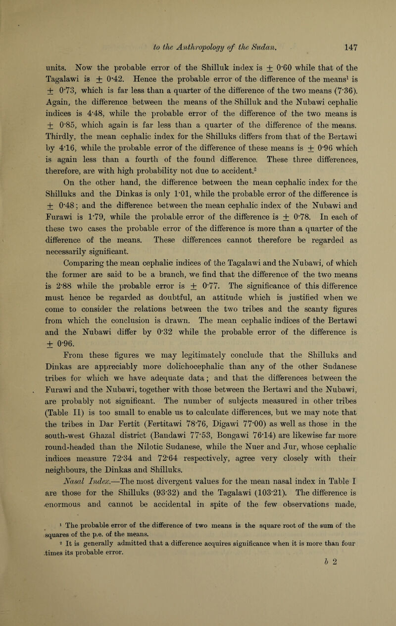 units. Now the probable error of the Shilluk index is + 0*G0 while that of the Tagalawi is + 0*42. Hence the probable error of the difference of the means1 is + 0*73, which is far less than a quarter of the difference of the two means (7'36). Again, the difference between the means of the Shilluk and the Nubawi cephalic indices is 4*48, while the probable error of the difference of the two means is + 0*85, which again is far less than a quarter of the difference of the means. Thirdly, the mean cephalic index for the Shilluks differs from that of the Bertawi by 4*16, while the probable error of the difference of these means is + 0*96 which is again less than a fourth of the found difference. These three differences, therefore, are with high probability not due to accident.2 On the other hand, the difference between the mean cephalic index for the Shilluks and the Dinkas is only 1*01, while the probable error of the difference is + 0*48; and the difference between the mean cephalic index of the Nubawi and Furawi is 1'79, while the probable error of the difference is + 0*78. In each of these two cases the probable error of the difference is more than a quarter of the difference of the means. These differences cannot therefore be regarded as necessarily significant. Comparing the mean cephalic indices of the Tagalawi and the Nubawi, of which the former are said to be a branch, we find that the difference of the two means is 2*88 while the probable error is + 0*77. The significance of this difference must hence be regarded as doubtful, an attitude which is justified when we come to consider the relations between the two tribes and the scanty figures from which the conclusion is drawn. The mean cephalic indices of the Bertawi and the Nubawi differ by 0*32 while the probable error of the difference is ± 0-96. From these figures we may legitimately conclude that the Shilluks and Dinkas are appreciably more dolichocephalic than any of the other Sudanese tribes for which we have adequate data; and that the differences between the Furawi and the Nubawi, together with those between the Bertawi and the Nubawi, are probably not significant. The number of subjects measured in other tribes (Table II) is too small to enable us to calculate differences, but we may note that the tribes in Dar Fertit (Fertitawi 78*76, Digawi 77*00) as well as those in the south-west Ghazal district (Bandawi 77*53, Bongawi 76*14) are likewise far more round-headed than the Nilotic Sudanese, while the Nuer and Jur, whose cephalic indices measure 72*34 and 72*64 respectively, agree very closely with their neighbours, the Dinkas and Shilluks. Nasal Index.—The most divergent values for the mean nasal index in Table I are those for the Shilluks (93*32) and the Tagalawi (103*21). The difference is -enormous and cannot be accidental in spite of the few observations made, 1 The probable error of the difference of two means is the square root of the sum of the squares of the p.e. of the means. 2 It is generally admitted that a difference acquires significance when it is more than four .times its probable error. b 2