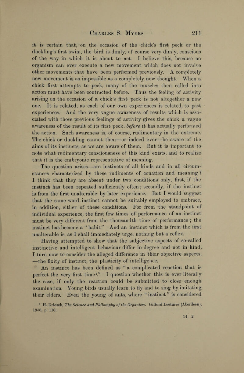 it is certain that, on the occasion of the chick’s first peck or the duckling’s first swim, the bird is dimly, of course very dimly, conscious of the way in which it is about to act. I believe this, because no organism can ever execute a new movement which does not involve other movements that have been performed previously. A completely new movement is as impossible as a completely new thought. When a chick first attempts to peck, many of the muscles then called into action must have been contracted before. Thus the feeling of activity arising on the occasion of a chick’s first peck is not altogether a new one. It is related, as each of our own experiences is related, to past experiences. And the very vague awareness of results which is asso¬ ciated with those previous feelings of activity gives the chick a vague awareness of the result of its first peck, before it has actually performed the action. Such awareness is, of course, rudimentary in the extreme. The chick or duckling cannot then—or indeed ever—be aware of the aims of its instincts, as we are aware of them. But it is important to note what rudimentary consciousness of this kind exists, and to realize that it is the embryonic representative of meaning. The question arises—are instincts of all kinds and in all circum¬ stances characterized by these rudiments of conation and meaning ? I think that they are absent under two conditions only, first, if the instinct has been repeated sufficiently often; secondly, if the instinct is from the first unalterable by later experience. But I would suggest that the same word instinct cannot be suitably employed to embrace, in addition, either of these conditions. For from the standpoint of individual experience, the first few times of performance of an instinct must be very different from the thousandth time of performance ; the instinct has become a “ habit.” And an instinct which is from the first unalterable is, as I shall immediately urge, nothing but a reflex. Having attempted to show that the subjective aspects of so-called instinctive and intelligent behaviour differ in degree and not in kind, I turn now to consider the alleged difference in their objective aspects, —the fixity of instinct, the plasticity of intelligence. An instinct has been defined as “ a complicated reaction that is perfect the very first time1.” I question whether this is ever literally the case, if only the reaction could be submitted to close enough examination. Young birds usually learn to fly and to sing by imitating their elders. Even the young of ants, where “ instinct ” is considered 1 H. Driescb, The Science and Philosophy of the Organism. Gifford Lectures (Aberdeen),. 1908, pOllO. 14--2
