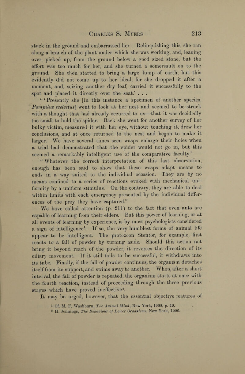 stuck in the ground and embarrassed her. Relinquishing this, she ran along a branch of the plant under which she was working, and, leaning over, picked up, from the ground below a good sized stone, but the effort was too much for her, and she turned a somersault on to the ground. She then started to bring a large lump of earth, but this evidently did not come up to her ideal, for she dropped it after a moment, and, seizing another dry leaf, carried it successfully to the spot and placed it directly over the seat.’ . . . “ ‘ Presently she [in this instance a specimen of another species, Pompilus scelestus] went to look at her nest and seemed to be struck with a thought that had already occurred to us—that it was decidedly too small to hold the spider. Back she went for another survey of her bulky victim, measured it with her eye, without touching it, drew her conclusions, and at once returned to the nest and began to make it larger. We have several times seen wasps enlarge their holes when a trial had demonstrated that the spider would not go in, but this seemed a remarkably intelligent use of the comparative faculty.’ “ Whatever the correct interpretation of this last observation, enough has been said to show that these wasps adapt means to ends in a way suited to the individual occasion. They are by no means confined to a series of reactions evoked with mechanical uni¬ formity by a uniform stimulus. On the contrary, they are able to deal within limits with each emergency presented by the individual differ¬ ences of the prey they have captured.” We have called attention (p. 211) to the fact that even ants are capable of learning from their elders. But this power of learning, or at all events of learning by experience, is by most psychologists considered a sign of intelligence1. If so, the very humblest forms of animal life appear to be intelligent. The protozoon Stentor, for example, first reacts to a fall of powder by turning aside. Should this action not bring it beyond reach of the powder, it reverses the direction of its ciliary movement. If it still fails to be successful, it withdraws into its tube. Finally, if the fall of powder continues, the organism detaches itself from its support, and swims away to another. When, after a short interval, the fall of powder is repeated, the organism starts at once with the fourth reaction, instead of proceeding through the three previous stages which have proved ineffective2. It may be urged, however, that the essential objective features of 1 Cf. M. F. Washburn, The Animal Mind, New York, 1908, p. 19. ~ II. Jennings, The Behaviour of Lower Organisms, New York, 1906.