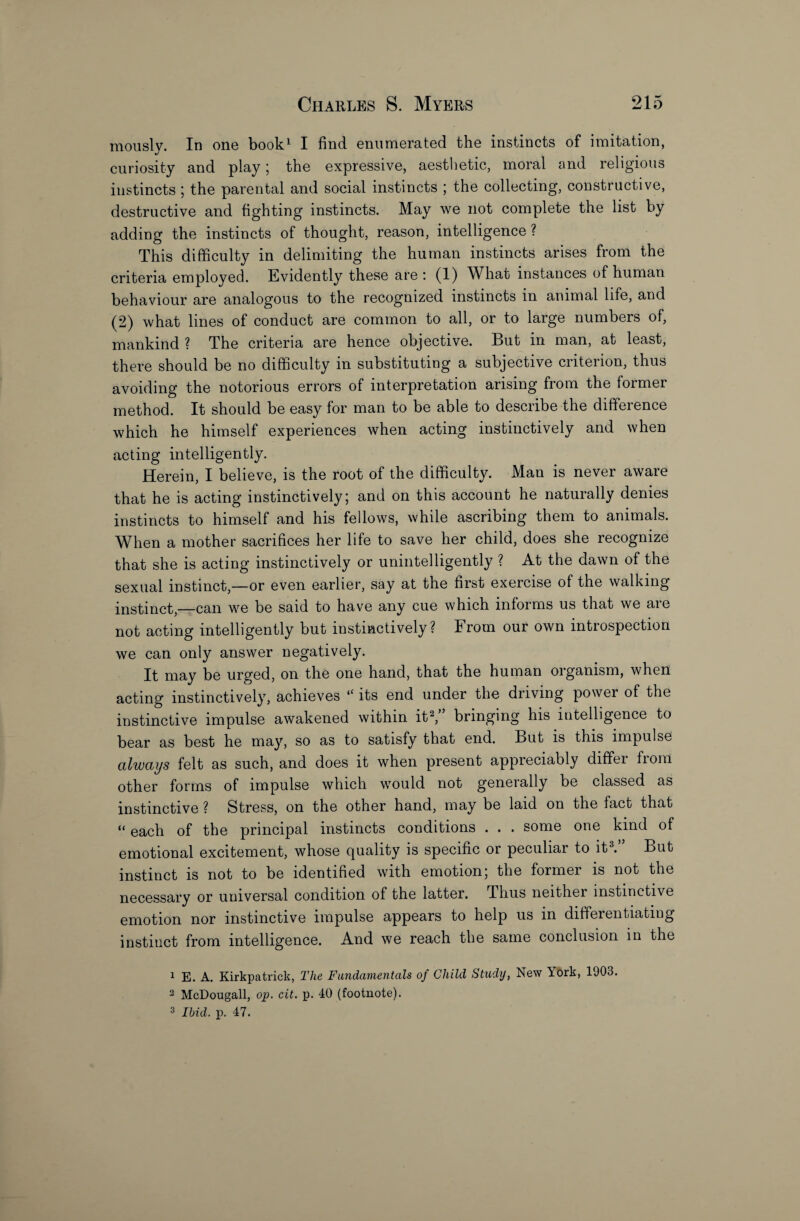mously. In one book1 I find enumerated the instincts of imitation, curiosity and play; the expressive, aesthetic, moral and religious instincts ; the parental and social instincts ; the collecting, constructive, destructive and fighting instincts. May we not complete the list by adding the instincts of thought, reason, intelligence ? This difficulty in delimiting the human instincts arises from the criteria employed. Evidently these are : (1) What instances of human behaviour are analogous to the recognized instincts in animal life, and (2) what lines of conduct are common to all, or to large numbers of, mankind ? The criteria are hence objective. But in man, at least, there should be no difficulty in substituting a subjective criterion, thus avoiding the notorious errors of interpretation arising from the former method. It should be easy for man to be able to describe the difference which he himself experiences when acting instinctively and when acting intelligently. Herein, I believe, is the root of the difficulty. Man is never aware that he is acting instinctively; and on this account he naturally denies instincts to himself and his fellows, while ascribing them to animals. When a mother sacrifices her life to save her child, does she recognize that she is acting instinctively or unintelligently ? At the dawn of the sexual instinct,—or even earlier, say at the first exercise of the walking instinct,—can we be said to have any cue which informs us that we are not acting intelligently but instinctively? From our own introspection we can only answer negatively. It may be urged, on the one hand, that the human organism, when acting instinctively, achieves “ its end under the driving power of the instinctive impulse awakened within it2/’ bringing his intelligence to bear as best he may, so as to satisfy that end. But is this impulse always felt as such, and does it when present appreciably differ from other forms of impulse which would not generally be classed as instinctive ? Stress, on the other hand, may be laid on the fact that “ each of the principal instincts conditions . . . some one kind of emotional excitement, whose quality is specific or peculiar to it3.” But instinct is not to be identified with emotion; the former is not the j^000ggary or universal condition of the latter. Thus neither instinctive emotion nor instinctive impulse appears to help us in differentiating instinct from intelligence. And we reach the same conclusion in the 1 E. A. Kirkpatrick, The Fundamentals of Child Studij, New York, 1903. 2 McDougall, op. cit. p. 40 (footnote). 3 Ibid. p. 47.
