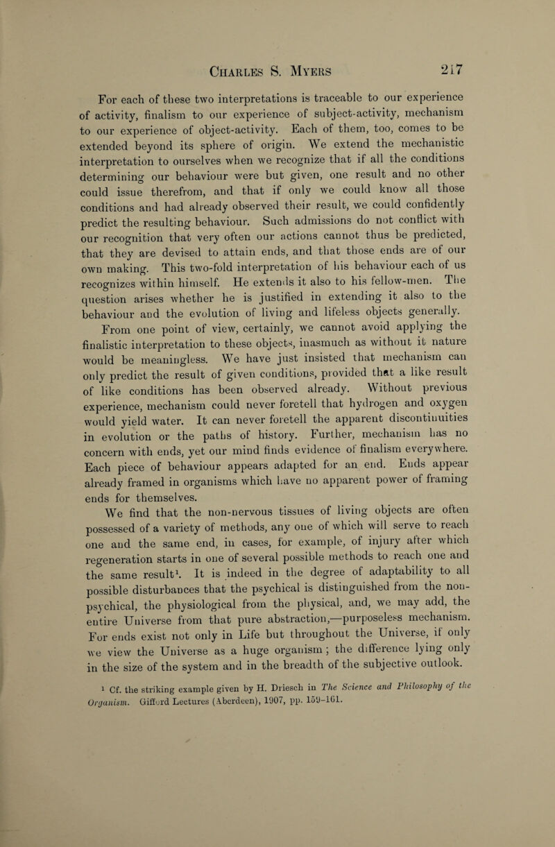 For each of these two interpretations is traceable to our experience of activity, finalism to our experience of subject-activity, mechanism to our experience of object-activity. Each of them, too, comes to be extended beyond its sphere of origin. We extend the mechanistic interpretation to ourselves when we recognize that if all the conditions determining our behaviour were but given, one result and no other could issue therefrom, and that if only we could know all those conditions and had already observed their result, we could confidently predict the resulting behaviour. Such admissions do not conflict with our recognition that very often our actions cannot thus be predicted, that they are devised to attain ends, and that those ends aie of our own making. This two-fold interpretation of his behaviour each of us recognizes within himself. He extends it also to his fellow-men. The question arises whether he is justified in extending it also to the behaviour and the evolution of living and lifeless objects generally. From one point of view, certainly, we cannot avoid applying the finalistic interpretation to these objects, inasmuch as without it natuie would be meaningless. We have just insisted that mechanism can only predict the result of given conditions, provided that a like result of like conditions has been observed already. Without previous experience, mechanism could never foretell that hydrogen and oxygen would yield water. It can never foretell the apparent discontinuities in evolution or the paths of history. Further, mechanism has no concern with ends, yet our mind finds evidence ol finalism everywheie. Each piece of behaviour appears adapted for an end. Ends appear already framed in organisms which have no apparent power of framing ends for themselves. We find that the non-nervous tissues of living objects are often possessed of a variety of methods, any one of which will serve to reach one and the same end, in cases, for example, of injury after which regeneration starts in one of several possible methods to reach one and the same result1. It is indeed in the degree of adaptability to all possible disturbances that the psychical is distinguished from the non- psychical, the physiological from the physical, and, we may add, the entire Universe from that pure abstraction,—purposeless mechanism. For ends exist not only in Life but throughout the Uni\erse, if only we view the Universe as a huge organism ; the difference lying only in the size of the system and in the breadth of the subjective outlook. 1 Cf. the striking example given by H. Driesch in The Science and Philosophy oj the Organism. Giffurd Lectures (Aberdeen), 1907, pp. 159-101.