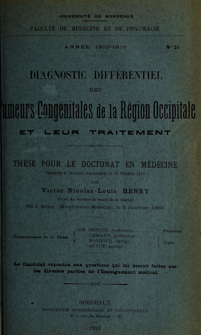 t\ $ K*.* UNIVERSITE OE BORDEAUX FACULTÉ DE MÉDECINE ET DE PHAUMACIÉ ANNEE 1910-1911 N» 21 ,r - DIAGNOSTIC DIFFÉRENTIEL DES i. f ; K A *. * s? 1-. LEUR TRAITEMENT rXr THÈSE POUR LE DOCTORAT EN MÉDECINE Présentée et Soutenue publiquement le 14 Décembre 1910 PAR Victor-Nicolas - Louis HENRY Elève du Service de Santé de la Marine Né à Briey (Meurthe-et-Moselle), le 5 Janvier 1886 i MM. DENUCE, professeur.. Président. Examinateurs de la Thèse CASSAËT, professeur. / MONGOUR, agrégé. f Juges. J: : GUYOT, agrégé.. Le Candidat répondra aux questions qui lui seront faites sur les diverses parties de l'Enseignement médical. BORDEAUX IMPRIMERIE COMMERCIALE ET INDUSTRIEL!. 50 — rue du Hautoir —56 1910
