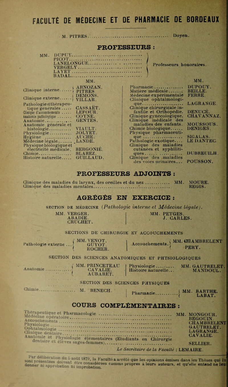 FACULTÉ DE MÉDECINE ET DE PHARMACIE DE BORDEAUX M . PITRES.. Doyen. PROFESSEURS : MM. DUPUY. PICOT. LANELONGUE.... VERGELY. LAYET. BADAL. MM. Professeurs honoraires. MM. Clinique interne. Clinique externe. ARNOZAN. PITRES DEMONS. VILLAR. Pathologie et thérapeu¬ tique générales. Clinique d’accouchements. Anatomie pathologique. Anatomie... Anatomie générale et histologie. Physiologie. Hygiène . Médecine légale. Physique biologique et électricité médicale. Chimie. .. Histoire naturelle. CASSAET. LEFOUR. COYNE. GENTES. VIA U LT. JOLYET. AUCHE. LANDE. BERGONIE. BLAREZ. GUILLAUD. Pharmacie. Matière médicale. Médecine expérimentale Clinique ophtalmologi¬ que. Clinique chirurgicale in¬ fantile et Orthopédie. Clinique gynécologique. Clinique médicale des maladies des enfants. Chimie biologique. Physique pharmaceuti¬ que . Pathologie exotique.... Clinique des maladies cutanées et syphiliti¬ ques . Clinique des maladies des voies urinaires.... DUPOUY. BEILLE. FERRE LAGRANGE. DENUCE. CHAVANNAZ. MOUSSOUS. DENIGES. SIG AL AS. LE DANTEC. DUBREUILH. POUSSON. PROFESSEURS ADJOINTS : Clinique des maladies du larynx, des oreilles et du nez Clinique des rpaladies mentales. MM. MOURE. REGIS. AGRÉGÉS EN EXERCICE : section de médecine (Pathologie interne et Médecine légale). MM. VERGER. ABADIE. CRUCHET. MM. PETGES. J. CARLES. Pathologie externe .. SECTIONS DE CHIRURGIE ET ACCOUCHEMENTS MM. UH A MB RE LENT MM. VENOT. GUYOT. ROCHER. Accouchements. PERY. SECTION DES SCIENCES ANATOMIQUES ET PHYSIOLOGIQUES Anatomie ( MM. PRINCETEAU . CA VA LIE. ( AUBARET. Physiologie. MM. GAUTRELET. Histoire naturelle... MANDOUL. Chimie. SECTION DES SCIENCES PHYSIQUES M. RENECH. Pharmacie.j COURS COMPLÉMENTAIRES : 1 hérapeutique et Pharmacologie . MM Médecine opératoire. . Accouchements.. Physiologie... Ophtalmologie . . IM nique dentaire..*. AnadÏÏl1l?>i1'hiysiol°2ie élémentaires ‘(Etudiants‘ en' Chirurgie dentaire et eleves sages-femmes).. MONGOUR. BEGOUIN. CHAMBRELENT GAUTRELET. LAGRANGE. GAVA LIE. SELLIER. Le Secrétaire de la Faculté : LEMAIRE. sonriorésèiI tèe ■ ! , ' ’ ao,lt 187i)» |a Faculté a arrêté que les opinions émises dans les Thèses qui lu donner ni apProbaüon nnmprobaüon608 COmme propres à leurs auteurs, et qu'elle entend ne leu;