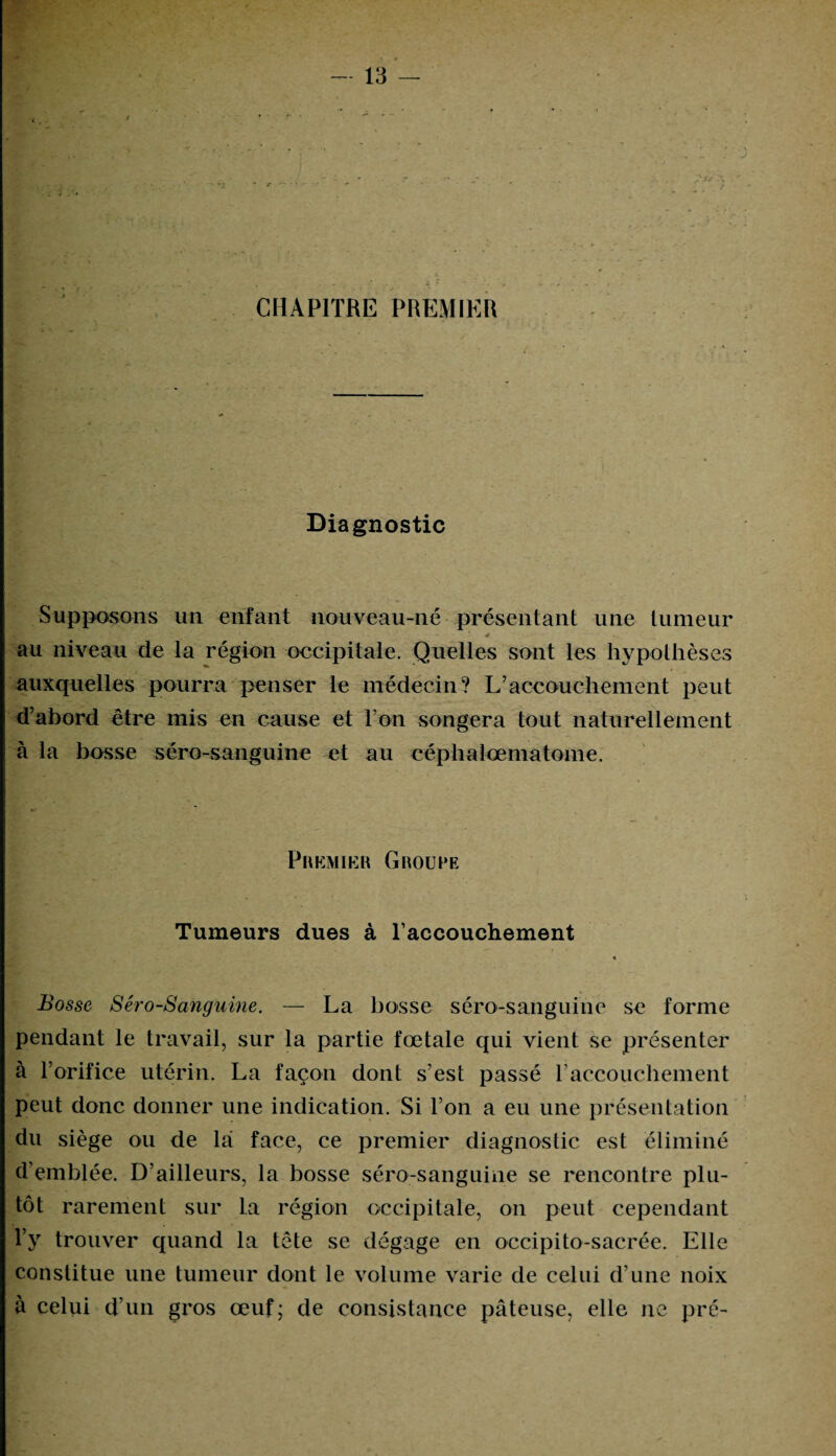 CHAPITRE PREMIER Diagnostic Supposons un enfant nouveau-né présentant une tumeur ' . 4 .. au niveau de la région occipitale. Quelles sont les hypothèses auxquelles pourra penser le médecin? L’accouchement peut d’abord être mis en cause et l'on songera tout naturellement à la bosse séro-sanguine et au céphalœmatome. Premier Groupe Tumeurs dues à l’accouchement « Bosse Séro-Sanguine. — La bosse séro-sanguine se forme pendant le travail, sur la partie fœtale qui vient se présenter à l’orifice utérin. La façon dont s’est passé l'accouchement peut donc donner une indication. Si l’on a eu une présentation du siège ou de la face, ce premier diagnostic est éliminé d’emblée. D’ailleurs, la bosse séro-sanguine se rencontre plu¬ tôt rarement sur la région occipitale, on peut cependant l’y trouver quand la tête se dégage en occipito-sacrée. Elle constitue une tumeur dont le volume varie de celui d’une noix à celui d’un gros œuf; de consistance pâteuse, elle ne pré-