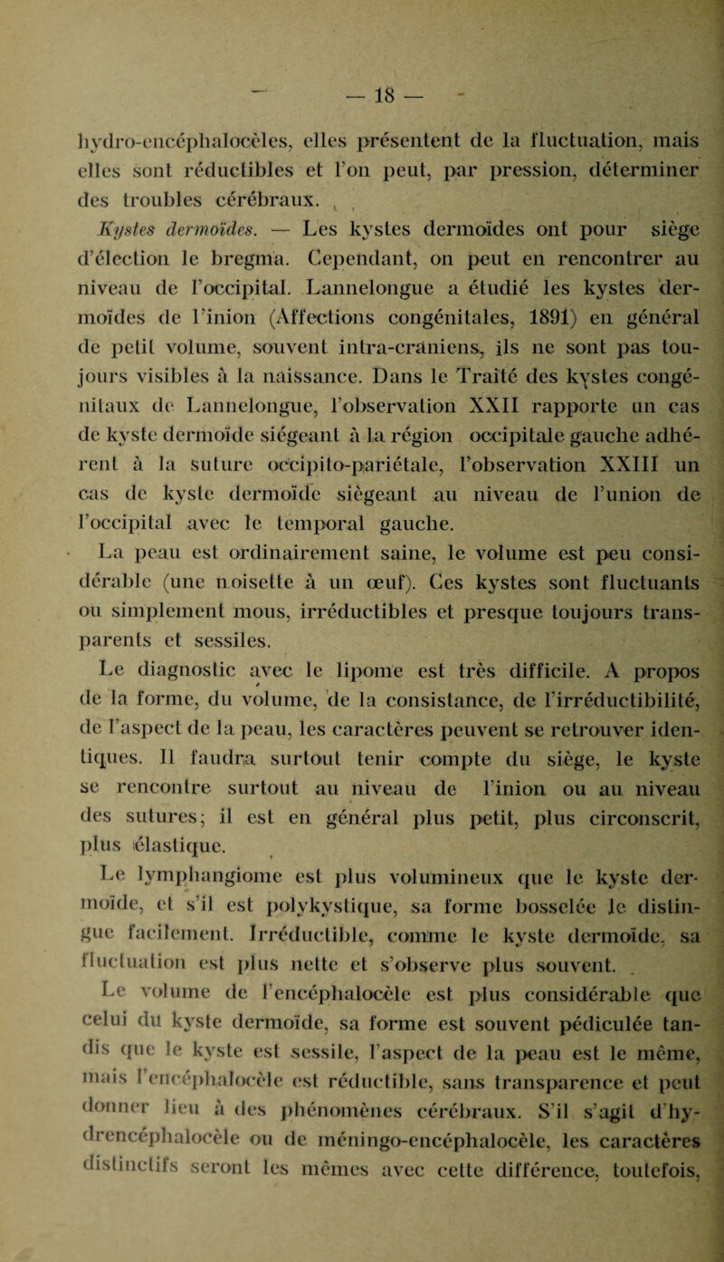 hydro-encéphalocèles, elles présentent de la fluctuation, mais elles sont réductibles et Ton peut, par pression, déterminer des troubles cérébraux. ( Kystes dermoïdes. — Les kystes dermoïdes ont pour siège d’élection le bregma. Cependant, on peut en rencontrer au niveau de l'occipital. Lannelongue a étudié les kystes der¬ moïdes de Limon (Affections congénitales, 1891) en général de pelil volume, souvent intra-crâniens, ils 11e sont pas tou¬ jours visibles à la naissance. Dans le Traité des kystes congé- nitaux de Lannelongue, l’observation XXII rapporte un cas de kyste dermoïde siégeant à la région occipitale gauche adhé¬ rent à la suture odcipito-pari étale, l’observation XXIII un cas de kyste dermoïde siégeant au niveau de l’union de l’occipital avec le temporal gauche. La peau est ordinairement saine, le volume est peu consi¬ dérable (une noisette à un œuf). Ces k}^stes sont fluctuants ou simplement mous, irréductibles et presque toujours trans¬ parents et sessiles. Le diagnostic avec le lipome est très difficile. A propos de la forme, du volume, de la consistance, de l’irréductibilité, de l’aspect de la peau, les caractères peuvent se retrouver iden¬ tiques. 11 faudra surtout tenir compte du siège, le kyste se rencontre surtout au niveau de l’inion ou au niveau des sutures; il est en général plus petit, plus circonscrit, plus élastique. Le lymphangiome est plus volumineux que le kyste der¬ moïde, et s’il est polykystique, sa forme bosselée je distin¬ gue facilement. Irréductible, comme le kyste dermoïde, sa ilucluation est plus nette et s’observe plus souvent. Le volume de l’encéphalocèle est plus considérable que celui du kyste dermoïde, sa forme est souvent pédiculée tan¬ dis que le kyste est sessile, l’aspect de la peau est le même, mais 1 encéphalocèle est réductible, sans transparence et peut donner lieu à des phénomènes cérébraux. S’il s’agit d’hy- drencéphalocèle ou de méningo-cncéphalocèle, les caractères distinctifs seront les mêmes avec cette différence, toutefois,