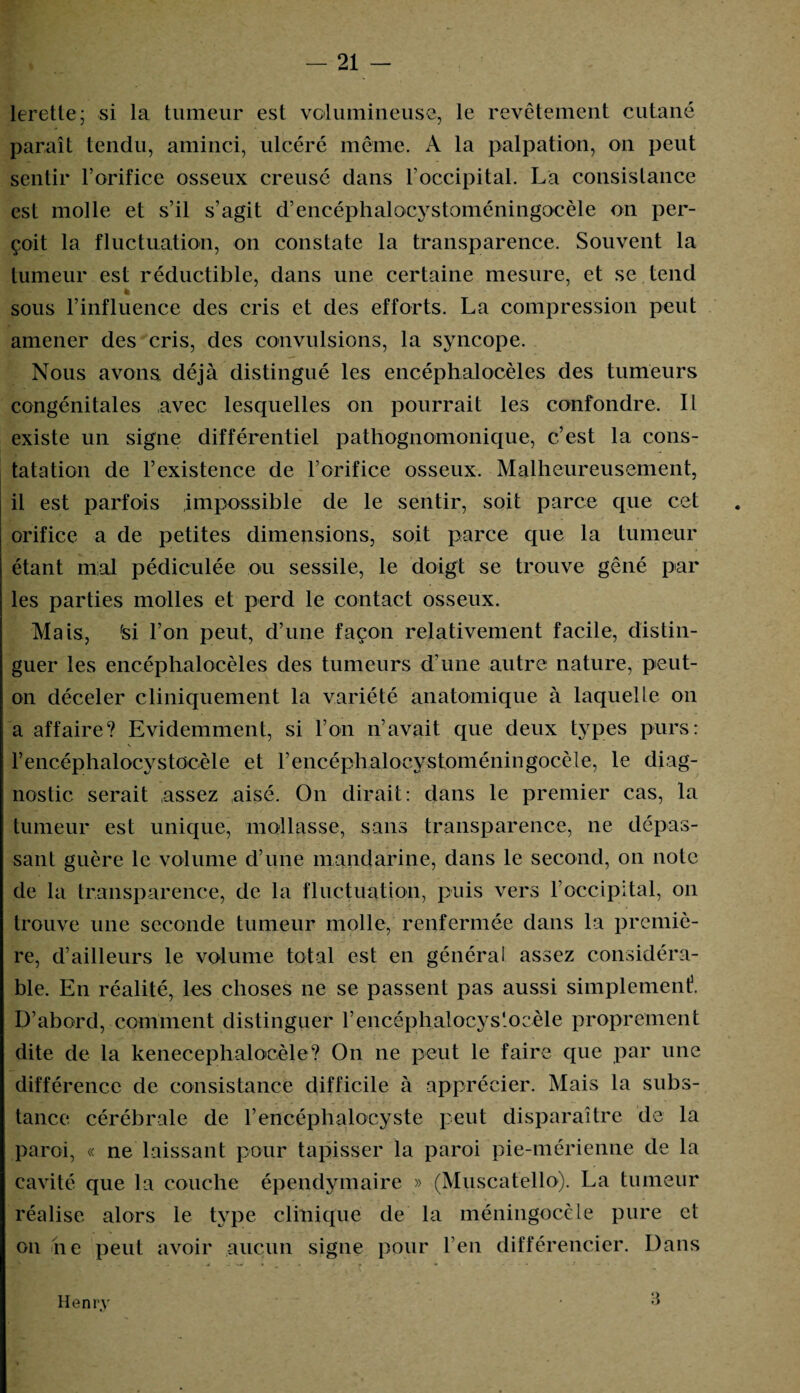 lerette; si la tumeur est volumineuse, le revêtement cutané paraît tendu, aminci, ulcéré même. A la palpation, on peut sentir l’orifice osseux creusé dans l’occipital. La consistance est molle et s’il s’agit d’encéphalocystoméningocèle on per¬ çoit la fluctuation, on constate la transparence. Souvent la tumeur est réductible, dans une certaine mesure, et se tend h sous l’influence des cris et des efforts. La compression peut amener des cris, des convulsions, la syncope. Nous avons, déjà distingué les encéphalocèles des tumeurs congénitales avec lesquelles on pourrait les confondre. Il existe un signe différentiel pathognomonique, c’est la cons¬ tatation de l’existence de l’orifice osseux. Malheureusement, il est parfois impossible de le sentir, soit parce que cet orifice a de petites dimensions, soit parce que la tumeur étant mal pédiculée ou sessile, le doigt se trouve gêné par les parties molles et perd le contact osseux. Mais, fsi l’on peut, d’une façon relativement facile, distin¬ guer les encéphalocèles des tumeurs d’une autre nature, peut- on déceler cliniquement la variété anatomique à laquelle on a affaire? Evidemment, si l’on n’avait que deux types purs: l’encéphalocystocèle et rencéphalocystoméningocèle, le diag¬ nostic serait assez aisé. On dirait: dans le premier cas, la tumeur est unique, mollasse, sans transparence, ne dépas¬ sant guère le volume d’une mandarine, dans le second, on note de la transparence, de la fluctuation, puis vers l’occipital, on trouve une seconde tumeur molle, renfermée dans la premiè¬ re, d’ailleurs le volume total est en généra! assez considéra¬ ble. En réalité, les choses ne se passent pas aussi simplement3. D’abord, comment distinguer rencéphalocys'oeèle proprement dite de la kenecephaloeèle? On ne peut le faire que par une différence de consistance difficile à apprécier. Mais la subs¬ tance cérébrale de l’encéphalocyste peut disparaître de la paroi, « ne laissant pour tapisser la paroi pie-mérienne de la cavité que la couche épendymaire » (Muscatello). La tumeur réalise alors le type clinique de la méningocèle pure et on ne peut avoir aucun signe pour l’en différencier. Dans Henry a