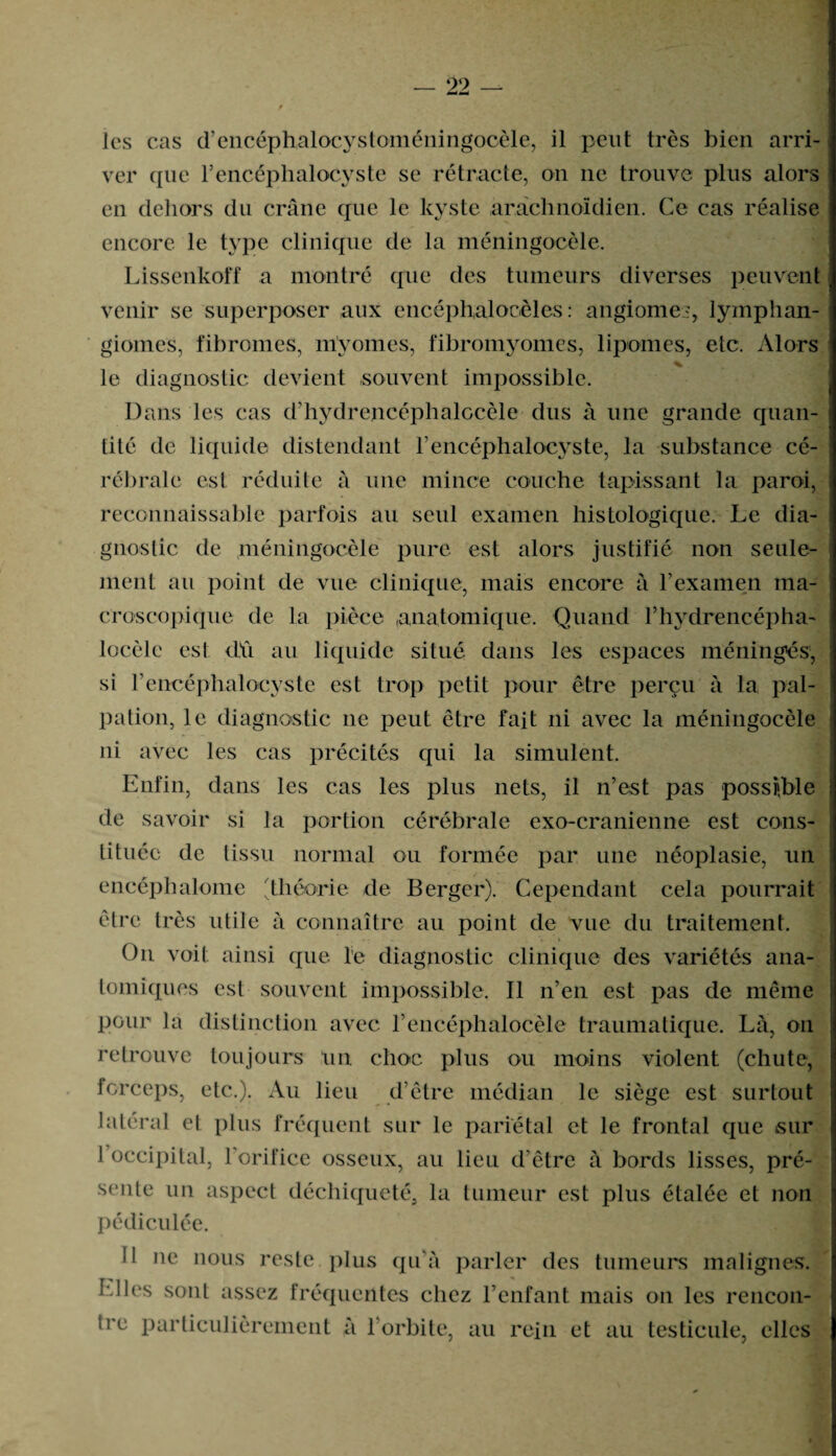 les cas d’encéphalocystoméningocèle, il peut très bien arri¬ ver que l’encéphalocyste se rétracte, on ne trouve plus alors en dehors du crâne que le kyste arachnoïdien. Ce cas réalise encore le type clinique de la méningocèle. Lissenkoff a montré que des tumeurs diverses peuvent venir se superposer aux encéphalocèles : angiome?, lymphan¬ giomes, fibromes, myornes, fibromyomes, lipomes, etc. Alors % le diagnostic devient souvent impossible. Dans les cas d’hydrencéphalocèle dus à une grande quan¬ tité de liquide distendant l’encéphalocyste, la substance cé¬ rébrale est réduite à une mince couche tapissant la paroi, reconnaissable parfois au seul examen histologique. Le dia¬ gnostic de méningocèle pure est alors justifié non seule¬ ment au point de vue clinique, mais encore à l’examen ma¬ croscopique de la pièce anatomique. Quand l’hydrencépha- locèle est dû au liquide situé dans les espaces méninges, si rencéphalocyste est trop petit pour être perçu à la pal¬ pation, le diagnostic 11e peut être fait ni avec la méningocèle ni avec les cas précités qui la simulent. Enfin, dans les cas les plus nets, il n’est pas possible de savoir si la portion cérébrale exo-cranienne est cons¬ tituée de tissu normal ou formée par une néoplasie, un encéph atome ; théorie de Berger). Cependant cela pourrait être très utile à connaître au point de vue du traitement. *» . t On voit ainsi que le diagnostic clinique des variétés ana¬ tomiques est souvent impossible. Il n’en est pas de même pour la distinction avec l’encéphalocèle traumatique. La, 011 retrouve toujours un choc plus ou moins violent (chute, forceps, etc.). Au lieu d’être médian le siège est surtout latéral et plus fréquent sur le pariétal et le frontal que sur 1 occipital, l’orifice osseux, au lieu d’être à bords lisses, pré¬ sente un aspect déchiqueté, la tumeur est plus étalée et non pédiculée. Il ne nous reste plus qu’à parler des tumeurs malignes. Elles sont assez fréquentes chez l’enfant mais on les rencon¬ tre particulièrement à 1 orbite, au rein et au testicule, elles