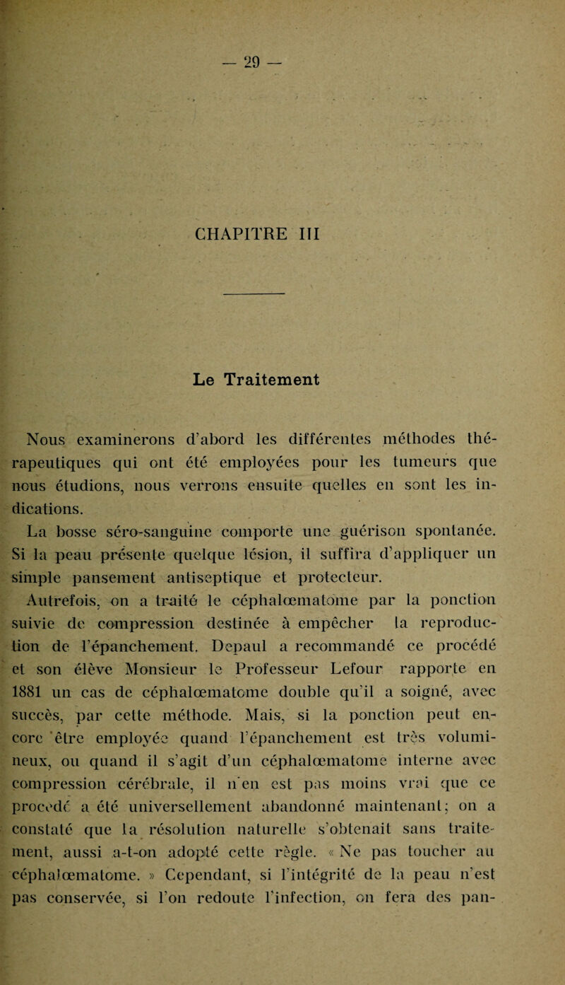 CHAPITRE III Le Traitement Nous examinerons d’abord les différentes méthodes thé¬ rapeutiques qui ont été employées pour les tumeurs que nous étudions, nous verrons ensuite quelles en sont les in¬ dications. La bosse séro-sanguine comporte une guérison spontanée. Si la peau présente quelque lésion, il suffira d’appliquer un simple pansement antiseptique et protecteur. Autrefois, on a traité le céphalœmatome par la ponction suivie de compression destinée à empêcher la reproduc¬ tion de l’épanchement. Depaul a recommandé ce procédé et son élève Monsieur le Professeur Lefour rapporte en 1881 un cas de céphalœmatome double qu’il a soigné, avec succès, par cette méthode. Mais, si la ponction peut en¬ core être employée quand l’épanchement est très volumi¬ neux, ou quand il s’agit d’un céphalœmatome interne avec compression cérébrale, il n'en est pas moins vrai que ce procédé a été universellement abandonné maintenant; on a constaté que la résolution naturelle s’obtenait sans traite- ment, aussi a-t-on adopté cette règle. « Ne pas toucher au céphalœmatome. » Cependant, si l’intégrité de la peau n’est pas conservée, si l’on redoute l’infection, on fera des pan-