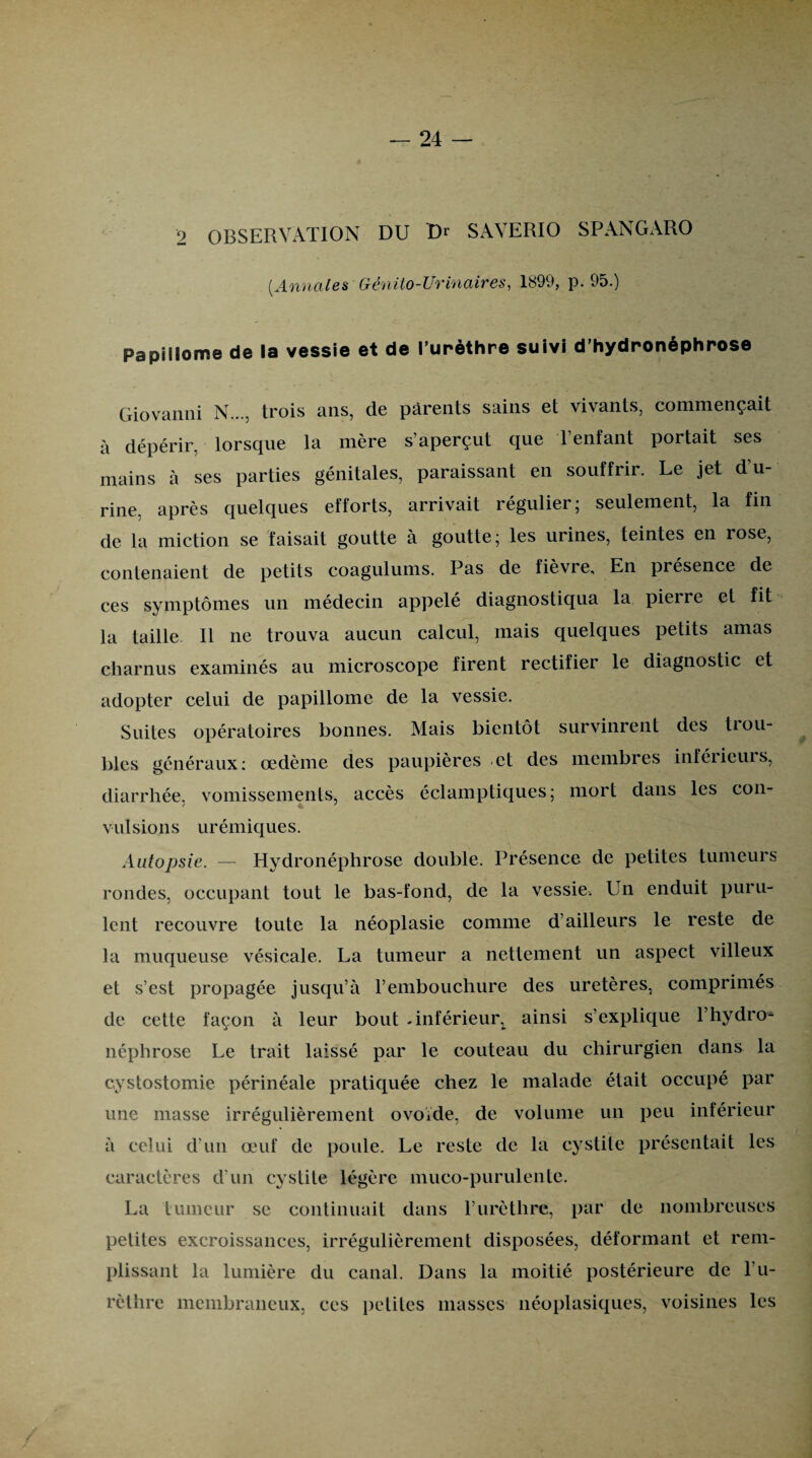 2 OBSERVATION DU Dr SAVERIO SPANGARO (Annales Génito-Urinaires, 1899, p. 95.) Papillome de la vessie et de l’urèthre suivi d’hydronéphrose Giovanni N..., trois ans, de parents sains et vivants, commençait à dépérir, lorsque la mère s’aperçut que l’enfant portait ses mains à ses parties génitales, paraissant en souffrir. Le jet d u- rine. après quelques efforts, arrivait régulier; seulement, la fin de la miction se faisait goutte à goutte; les urines, teintes en rose, contenaient de petits coagulums. Pas de fièvre. En présence de ces symptômes un médecin appelé diagnostiqua la pierre et fit la taille 11 ne trouva aucun calcul, mais quelques petits amas charnus examinés au microscope firent rectifier le diagnostic et adopter celui de papillome de la vessie. Suites opératoires bonnes. Mais bientôt survinrent des Rou¬ bles généraux: œdème des paupières et des membres inférieurs, diarrhée, vomissements, accès éclamptiques; mort dans les con¬ vulsions urémiques. Autopsie. — Hydronéphrose double. Présence de petites tumeurs rondes, occupant tout le bas-fond, de la vessie. Un enduit puru¬ lent recouvre toute la néoplasie comme d’ailleurs le reste de la muqueuse vésicale. La tumeur a nettement un aspect villeux et s’est propagée jusqu’à l’embouchure des uretères, comprimés de cette façon à leur bout -inférieur ainsi s’explique l’hydro^ néphrose Le trait laissé par le couteau du chirurgien dans la cystostomie périnéale pratiquée chez le malade était occupé par une masse irrégulièrement ovoïde, de volume un peu inférieur à celui d’un œuf de poule. Le reste de la cystite présentait les caractères d'un cystite légère muco-purulente. La tumeur se continuait dans l’urèthre, par de nombreuses petites excroissances, irrégulièrement disposées, déformant et rem¬ plissant la lumière du canal. Dans la moitié postérieure de l’u¬ rèthre membraneux, ces petites niasses néoplasiques, voisines les