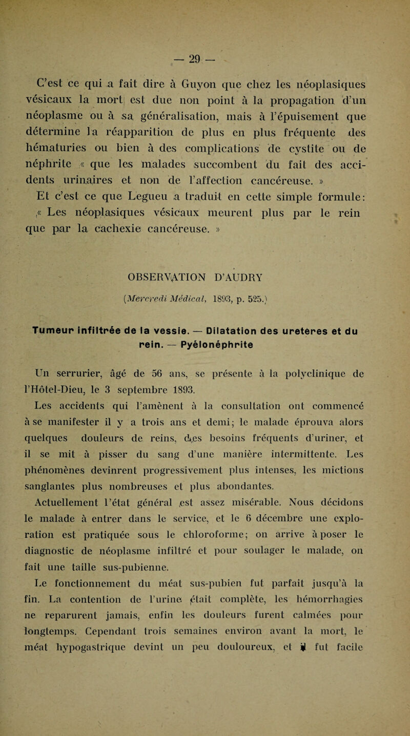 C’est ce qui a fait dire à Guyon que chez les néoplasiques vésicaux la mort est due non point à la propagation d’un néoplasme ou à sa généralisation, mais à l’épuisement que détermine la réapparition de plus en plus fréquente des hématuries ou bien à des complications de cystite ou de néphrite « que les malades succombent du fait des acci¬ dents urinaires et non de F affection cancéreuse. » Et c’est ce que Légueu a traduit en cette simple formule: ,« Les néoplasiques vésicaux meurent plus par le rein que par la cachexie cancéreuse. » OBSERVATION D’AUDRY (.Mercredi Médical, 1893, p. 525.) Tumeur infiltrée de la vessie. — Dilatation des uretères et du rein. — Pyélonéphrite Un serrurier, âgé de 56 ans, se présente à la polyclinique de F Hôtel-Dieu, le 3 septembre 1893. Les accidents qui l’amènent à la consultation ont commencé à se manifester il y a trois ans et demi ; le malade éprouva alors quelques douleurs de reins, d*,es besoins fréquents d’uriner, et il se mit à pisser du sang d’une manière intermittente. Les phénomènes devinrent progressivement plus intenses, les mictions sanglantes plus nombreuses et plus abondantes. Actuellement l’état général (est assez misérable. Nous décidons le malade à entrer dans le service, et le 6 décembre une explo¬ ration est pratiquée sous le chloroforme; on arrive à poser le diagnostic de néoplasme infiltré et pour soulager le malade, on fait une taille sus-pubienne. Le fonctionnement du méat sus-pubien fut parfait jusqu’à la fin. La contention de l’urine, (était complète, les hémorrhagies ne reparurent jamais, enfin les douleurs furent calmées pour longtemps. Cependant trois semaines environ avant la mort, le méat hypogastrique devint un peu douloureux, et ü fut facile