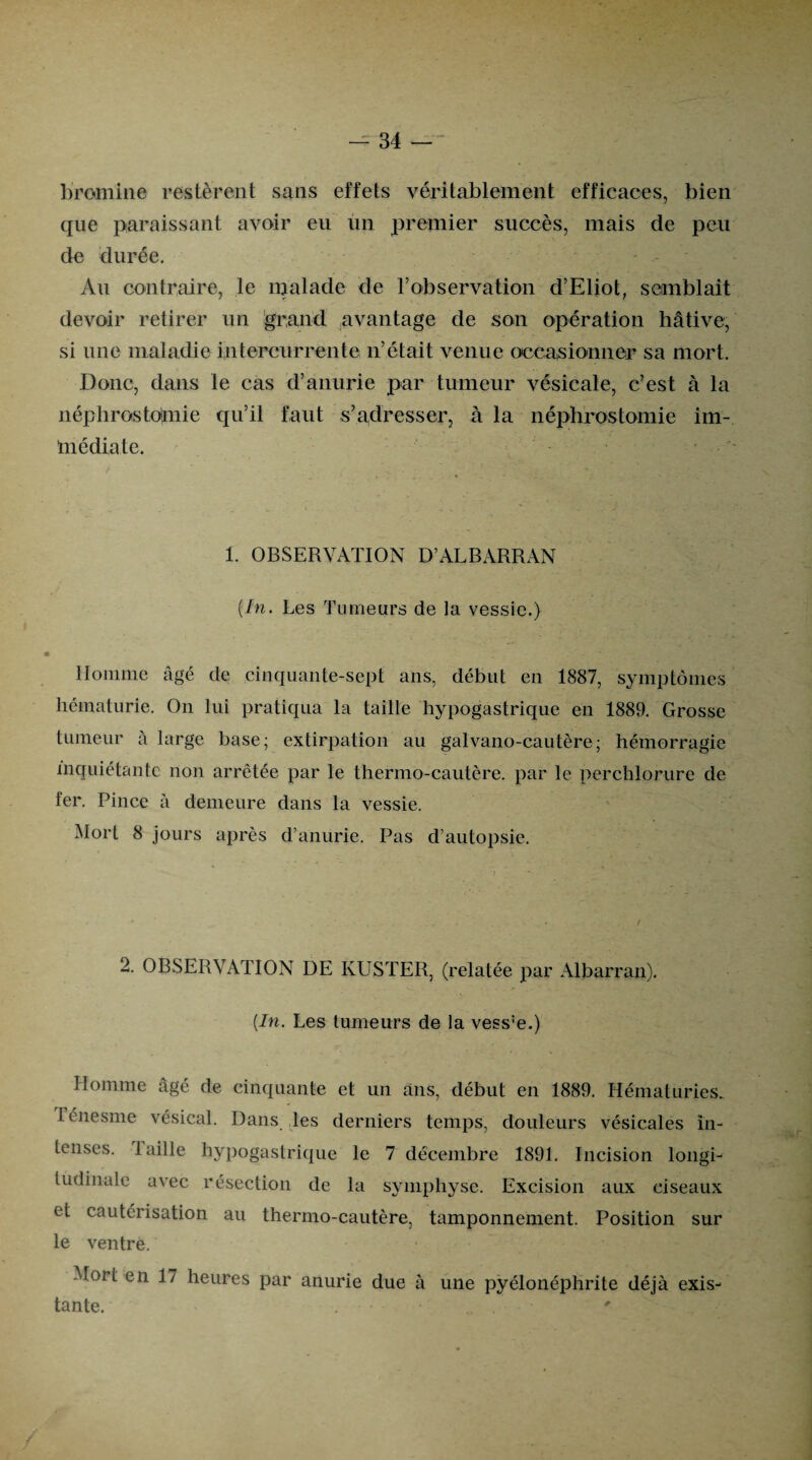 bromine restèrent sans effets véritablement efficaces, bien que paraissant avoir eu un premier succès, mais de peu de durée. Au contraire, le malade de l’observation d’Eliot, semblait devoir retirer un grand avantage de son opération hâtive, si une maladie intercurrente n’était venue occasionner sa mort. Donc, dans le cas d’anurie par tumeur vésicale, c’est à la néphrostomie qu’il faut s’adresser, à la néphrostomie im¬ médiate. 1. OBSERVATION D’ALBARRAN {In. Les Tumeurs de la vessie.) Homme âgé de cinquante-sept ans, début en 1887, symptômes hématurie. On lui pratiqua la taille hypogastrique en 1889. Grosse tumeur à large base; extirpation au galvano-cautère; hémorragie inquiétante non arrêtée par le thermo-cautère, par le perchlorure de fer. Pince à demeure dans la vessie. Mort 8 jours après d’anurie. Pas d’autopsie. 2. OBSERVxMTION DE KUSTER, (relatée par Albarran). {In. Les tumeurs de la vess:e.) Homme âgé de cinquante et un ans, début en 1889. Hématuries. Ténesme vésical. Dans les derniers temps, douleurs vésicales in¬ tenses. taille hypogastrique le 7 décembre 1891. Incision longi¬ tudinale avec résection de la symphyse. Excision aux ciseaux et cautérisation au thermo-cautère, tamponnement. Position sur le ventre. Mort en 17 heures par anurie due à une pyélonéphrite déjà exis¬ tante. ...