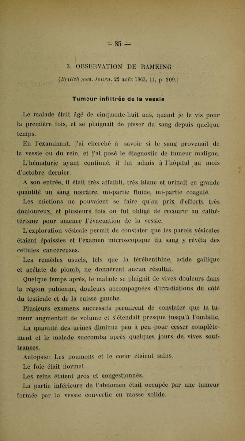 3. OBSERVATION DE RAM Kl N G (Brilish med. Journ. 22 août 1863, II, p. 209.) Tumeur infiltrée de la vessie Le malade était âgé de cinquante-huit ans, quand je le vis pour la première fois, et se plaignait de pisser du sang depuis quelque temps. En l’examinant, j’ai cherché à savoir si le sang provenait de la vessie ou du rein, et j’ai posé le diagnostic de tumeur maligne. L’hématurie ayant continué, il fut admis à l’hôpital au mois d’octobre dernier. A son entrée., il était très affaibli, très blanc et urinait en grande quantité un sang noirâtre, mi-partie fluide, mi-partie coagulé. Les mictions ne pouvaient se faire qu’au prix d’efforts très douloureux, et plusieurs fois on fut obligé de recourir au cathé¬ térisme pour amener à’évacuation de la vessie. L’exploration vésicale permit de constater que les parois vésicales étaient épaissies et l’examen microscopique du sang y révéla des cellules cancéreuses. Les remèdes usuels, tels que la térébenthine, acide gallique et acétate de plomb, ne donnèrent aucun résultat. Quelque temps après, le malade se plaignit de vives douleurs dans la région pubienne, douleurs accompagnées d’irradiations du côté du testicule et de la cuisse gauche. Plusieurs examens successifs permirent de constater que la tu¬ meur augmentait de volume et s’étendait presque jusqu’à 1 ombilic. .• • N i La quantité des urines diminua peu à peu pour cesser complète¬ ment et le malade succomba après quelques jours de vives souf¬ frances. Autopsie: Les poumons et le cœur étaient sains. Le foie était normal. Les reins étaient gros et congestionnés. La partie inférieure de l’abdomen était occupée par une tumeur formée par la vessie convertie en masse solide.